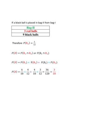 If a black ball is placed in bag-II from bag-I
Bag-II
3 red balls
9 black balls
Therefore 𝑃(R2) =
3
12
𝑃(𝑅) = 𝑃(R1 ∩ R2) 𝑜𝑟 𝑃(B1 ∩ R2)
𝑃(𝑅) = 𝑃(R1) × P(R2) + 𝑃(B1) × 𝑃(R2)
𝑃(𝑅) =
6
10
×
4
12
+
4
10
×
3
12
=
36
120
=
3
10
 