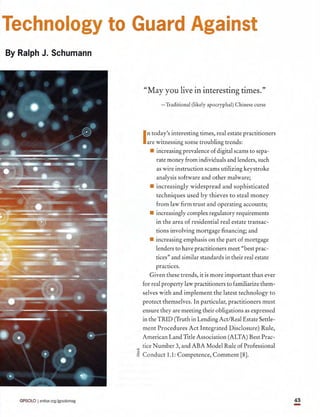GPSOLO I ambar.orgjgpsolomag 43
Technology to Guard Against
By Ralph J. Schumann
"May you live in interesting times."
- Traditional (likely apocryphal) Chinese curse
Intoday's interesting times, real estate practitioners
are witnessing some troubling trends:
• increasing prevalence of digital scams to sepa-
rate money from individuals and lenders, such
as wire instruction scams utilizing keystroke
analysis software and other malware;
• increasingly widespread and sophisticated
techniques used by thieves to steal money
from law firm trust and operating accounts;
• increasingly complex regulatory requirements
in the area of residential real estate transac-
tions involving mortgage financing; and
• increasing emphasis on the part of mortgage
lenders to have practitioners meet "best prac-
tices" and similar standards in their real estate
practices.
Given these trends, it is more important than ever
for real property law practitioners to familiarize them-
selves with and implement the latest technology to
protect themselves. In particular, practitioners must
ensure they are meeting their obligations as expressed
in the TRID (Truth in Lending Act/Real Estate Settle-
ment Procedures Act Integrated Disclosure) Rule,
American Land Title Association (ALTA) Best Prac-
"'"tice Number 3, and ABA Model Rule of Professional
o
~ Conduct 1.1: Competence, Comment [8].
-
 