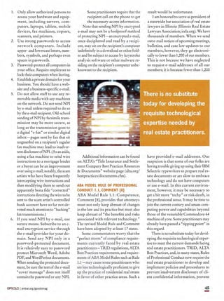 1. Only allow authorized persons to
access your hardware and equip-
ment, including servers, com-
puters, laptops, tablets, mobile
devices, fax machines, copiers,
scanners, and printers.
2. Use strong passwords to access
network computers. Include
upper- and lowercase letters, num-
bers, symbols, and perhaps even
spaces in passwords.
3. Password-protect all computers in
your office. Require employees to
lock their computers when leaving.
4. Establish aprivate domain for your
business. You should have a web-
site and a business-specific e-rnail,
5. Do not allow staff to use any re-
movable media with any machines
on the network. Do not send NPI
bye-mail unless required to do so
by the e-rnail recipient. Old-school
sending ofNPI by facsimile trans-
mission may be more secure, as
long as the transmission goes to
a digital" e-fax" or similar digital
inbox-pages sent by fax that sit
unguarded on a recipient's regular
fax machine may lead to inadver-
tent disclosure of NPL (As an aside,
using a fax machine to send wire
instructions to a mortgage lender
or a buyer can be an improvement
over using e-mail; notably, the scam
artists who have been frequently
intercepting wire instructions and
then modifying them to send out
apparently bona fide "corrected"
instructions directing the wire to be
sent to the scam artist's controlled
bank account have so far not de-
voted much attention to "hacking"
fax transmissions.)
6. If you send NPI bye-mail, use
secure means. Subscribe to an e-
mail encryption service through
the e-rnail provider for your do-
main. Send any NPI only in a
password-protected document.
It is relatively easy to password
protect Microsoft Word, Adobe
PDF, and WordPerfect documents.
When sending the protected docu-
ment, be sure the text of the e-rnai]
"cover message" does not itself
contain the password or any NPI.
Some practitioners require that the
recipient call on the phone to get
the necessary access information.
Note that sending NPI by encrypted
e-rnail may not be a foolproof method
of protecting NPI - an encryptede-rnail,
once deciphered and read by a recipi-
ent, may sit on the recipient's computer
indefinitely in a download or other fold-
er and be subject to access by keystroke
analysis software or other malware re-
siding on the recipient's computer unbe-
knownst to the recipient.
result would be unfortunate.
I am honored to serve as president of
a statewide bar association of real estate
lawyers in Illinois (Illinois Real Estate
Lawyers Association; irela.org). We have
thousands of members. When we send
out e-mail notices of upcoming meetings,
bulletins, and case law updates to our
members, however, they go electroni-
cally to fewer than 1,200 of our members.
This is not because we have neglected
to request e-rnail addresses of all our
members; it is because fewer than 1,200
Additional information can be found
on ALTA's "Title Insurance and Settle-
ment Company Best Practices Resources
& Documents" website page (alta.orgl
bestpractices/documents.cfm).
have provided e-rnail addresses. Our
suspicion is that some of our folks are
having trouble giving up using their IBM
Selectric typewriters to prepare real es-
tate documents or are slow to embrace
technology and do not have computers
or use e-rnail. In this current environ-
ment, however, it may be necessary to
get a bit more "techy" or risk death, in
the professional sense. It may be time to
join the current century and amass com-
puting power and capabilities beyond
those of the venerable Commodore 64
machine of yore. Some practitioners may
already have passed a "tipping point" in
this regard.
There is no substitute today for devel-
oping the requisite technological exper-
tise to meet the current demands facing
real estate practitioners. TRID, ALTA
Best Practices, and, in many states, Rules
of Professional Conduct now require the
real estate practitioner to develop and
implement policies and procedures to
prevent inadvertent disclosure of cli-
ent confidential information, prevent
ABA MODEL RULE OF PROFESSIONAL
CONDUCT 1.1, COMMENT [8]
ABA Model Rule 1.1: Competence,
Comment [8], provides that attorneys
must not only keep abreast of changes
in the law and its practice but must also
keep abreast of "the benefits and risks
associated with relevant technology."
The revised Model Rule and Comment
have been adopted by at least 17 states.
Some commentators worry that the
"perfect storm" of compliance require-
ments currently faced by real estate
practitioners- TRID regulations, ALTA
Best Practices requirements, and require-
ments of ABA Model Rules such as Rule
1.1- may cause some practitioners who
are less technologically proficient to give
up the practice of residential real estate
in favor of other practice areas. Such a
45
-GPSOLO I ambar.org/gpsolomag
 