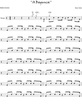 ''A Bagunça''
PERCUSSÃO                                              Kaio Sales


                « LÊN...
                « «
                SI
                « ««            «
                               CIO
                                «
                                «
        4 Œ     j
                ¿ ‰¿            ¿ »œ »œ. œ œ »œ œ.
Bongo / 4   Œ Œ          ≈ œ l »œ »»» »» »»» ≈ »»» »» »»»» =l
     =======================»œ
                           »K »» »
                            »»                           » »»
  « « « «
  « « « « ≈ « ˆ « « « « « « ≈ « « « «
  « « « «   « « « « « « « «
            « « « « « « ˆ. «  « « « «
/ « ˆ ˆ. ˆ
  ˆ
  «         ˆ « ˆ. « « ˆ « ˆ
                   ˆ «
                   « l ˆ
========================= l
                              ˆ ˆ « «
                              « « ˆ. «
                                     ˆ
                                     «
                                     =

  « « « «
  « « « « ≈ ˆ « « « « « « « ≈ « « « «
  « « ˆ. «
    ˆ « ˆ   « « « « « « « «
            « « « « « « ˆ. «
            « ˆ ˆ. « « ˆ « ˆ  « « « «
                              « ˆ ˆ. «
                              ˆ « « «
/ «
  «
  ˆ                ˆ ˆ
                   « l «
========================= l          ˆ
                                     «
                                     =

  « « « «
  « « « « ≈ « ˆ « « « « « « ≈ « « «
  « « ˆ. «
    ˆ « ˆ   « « « « « « « « « « «
            « « « « « « « « « « «
            ˆ « ˆ. « « ˆ ˆ. ˆ ˆ ˆ ˆ. «
                                     «
                                     «
/ «
  ˆ
  «                ˆ ˆ
                   « l «
========================= l          «
                                     ˆ
                                     «
                                     =

  « « « « « « «
  « « « « ≈ « « «
  « « ˆ. « « « ˆ.
    ˆ « ˆ ˆ ˆ «   « « « « «
                  « « « « « ≈ « « « «
                  « « « ˆ. «  « « « «
/ «
  ˆ
  «               « l « ˆ « ˆ
                  ˆ «
                  « ˆ
========================= l
                              « ˆ ˆ. «
                              ˆ « « «ˆ
                                     «
                                     =

  « « « «
  « « « «   « « « « « « « «     « « « «
  « « « « ≈ « « ˆ. « « ˆ ˆ. ˆ ≈ « « « «
            « ˆ « « « « « «
              « « « « « « «
/ ˆ ˆ ˆ. ˆ
  «
  «         ˆ      ˆ «
                   « l ˆ
========================= l
                                ˆ ˆ ˆ. «
                                « « « «ˆ
                                       «
                                       =

  « « « « ˆ « «
  « « « « ≈ « « «
  « « ˆ. « « « «
    ˆ « ˆ « ˆ ˆ.  « « « « «
                  « « « « « ≈ « « « «
                  « « « « «    « « « «
/ «
  ˆ
  «               « l « ˆ ˆ. ˆ
                  ˆ «
                  « ˆ
========================= l
                               « ˆ « «
                               ˆ « ˆ. «
                                      ˆ
                                      «
                                      =

  « « « « ˆ « «
  « « « « ≈ « « «
            « « ˆ.
  « « ˆ. « « ˆ «
    ˆ « ˆ          « « « ˆ. « « « «
                   « « « « « ≈ « « «
                   « « « « « « « «
                         ˆ « ˆ ˆ ˆ ˆ. «
                                      «
                                      «
/ «
  ˆ
  «                « l «
                   ˆ «
                   « ˆ
========================= l           «
                                      ˆ
                                      «
                                      =
 