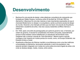 Desenvolvimento
 Bauhaus foi uma escola de design, artes plásticas e arquitetura de vanguarda que
fundada por Walter Gropius, funcionou entre 25 de Abril de 1919 até 1933 na
Alemanha. A Bauhaus foi uma das maiores e mais importantes expressões do que é
chamado Modernismo no design e na arquitetura, sendo a primeira escola de design
do mundo. Havendo uma intenção primária que era fazer uma escola de Arquitetura,
artesanato e academia de artes, mas isso causou bastantes conflitos internos e
externos.
 Em 1933, após uma série de perseguições por parte do governo nazi, é fechada, por
ordem do governo. A escola foi considerada uma frente comunista, especialmente
porque muitos artistas russos trabalhavam ou estudavam ali.Escritores nazis
chegaram até a chamar a escola de “Anti-Germânica”. Mesmo assim a escola
conseguiu criar impacto em muitos pontos do mundo, como, na Europa Ocidental, nos
Estados Unidos e Israel.
 Atualmente a Bauhaus de Weimar mantém a sua liderança como uma das melhores
universidades na Alemanha, lecionando sobretudo o ramo da arquitetura, mas
estando também integrada num núcleo de outros pólos de ensino ligado às artes e de
onde se destaca design, media, música, entre outros.
 
