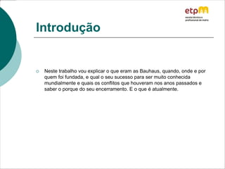 Introdução
 Neste trabalho vou explicar o que eram as Bauhaus, quando, onde e por
quem foi fundada, e qual o seu sucesso para ser muito conhecida
mundialmente e quais os conflitos que houveram nos anos passados e
saber o porque do seu encerramento. E o que é atualmente.
 