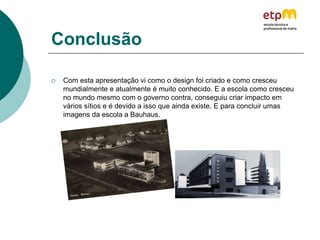 Conclusão
 Com esta apresentação vi como o design foi criado e como cresceu
mundialmente e atualmente é muito conhecido. E a escola como cresceu
no mundo mesmo com o governo contra, conseguiu criar impacto em
vários sítios e é devido a isso que ainda existe. E para concluir umas
imagens da escola a Bauhaus.
 