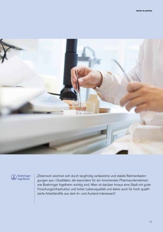 11
INVEST IN AUSTRIA
„Österreich zeichnet sich durch langfristig verlässliche und stabile Rahmenbedin-
gungen aus – Qualitäten, die besonders für ein forschendes Pharmaunternehmen
wie Boehringer Ingelheim wichtig sind. Wien ist darüber hinaus eine Stadt mit guter
Forschungsinfrastruktur und hoher Lebensqualität und daher auch für hoch qualifi-
zierte Arbeitskräfte aus dem In- und Ausland interessant.“
 