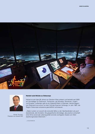 13
INVEST IN AUSTRIA
Henkel nutzt Brücke zu Osteuropa
Henkel ist seit über 85 Jahren am Standort Wien präsent und betreibt seit 2005
ein Zentrallager für Österreich, Tschechien, die Slowakei, Slowenien, Ungarn
und Kroatien. Außerdem gibt es ein Klebstoff-Werk in Ebensee. Henkel begann
von Österreich aus schon vor dem Fall des Eisernen Vorhangs, im Jahr 1987, die
Region Osteuropa sukzessive geschäftlich aufzubauen.
„Dabei nutzten wir sowohl die kulturelle Nähe zu den Nachbarländern als auch
bestehende, alte Kontakte. Die geografische Zentrallage, das positive wirtschaft-
liche Klima sowie die Lebensqualität sind die wichtigsten Assets von Wien
beziehungsweise Österreich.“
→ www.henkel.at
Günter Thumser,
Präsident von Henkel CEE
 