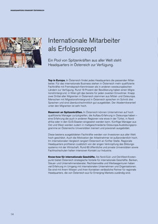 14
HEADQUARTERS STANDORT ÖSTERREICH
Top in Europa. In Österreich findet jedes Headquarters die passenden Mitar-
beiter. Für das internationale Business stehen in Österreich mehr qualifizierte
Fachkräfte mit Fremdsprach-Kenntnissen als in anderen westeuropäischen
Ländern zur Verfügung. Rund 19 Prozent der Bevölkerung haben einen Migra-
tionshintergrund, in Wien gilt das bereits für jeden zweiten Einwohner. Knapp
zwei Drittel aller Migranten in Österreich stammen aus Mittel- und Osteuropa.
Menschen mit Migrationshintergrund in Österreich sprechen im Schnitt drei
Sprachen und sind überdurchschnittlich gut ausgebildet. Der Akademikeranteil
unter den Migranten ist sehr hoch.
Reservoir an Spitzenkräften. In Österreich können Unternehmen auf hoch
qualifizierte Manager zurückgreifen, die Aufbau-Erfahrung in Osteuropa haben –
eine Erfahrung die auch in anderen Regionen wie etwa in der Türkei, in Nord-
afrika oder in den GUS-Staaten eingesetzt werden kann. Künftige Manager aus
Ost und West werden zudem in maßgeschneiderte Osteuropa-Ausbildungspro-
gramme an Österreichs Universitäten trainiert und praxisnah ausgebildet.
Diese bestens ausgebildeten Fachkräfte werden von Investoren aus aller Welt
hoch geschätzt. Auch die Motivation der Arbeitnehmer ist außerordentlich hoch.
Im internationalen Vergleich rangiert Österreich an fünfter Stelle. Regionale
Headquarters profitieren zusätzlich von der engen Verknüpfung des Bildungs-
systems mit der Wirtschaft. Rund 60 öffentliche und private Universitäten sowie
Fachhochschulen halten intensiven Kontakt zur Industrie.
Know-how für internationale Geschäfte. Als Nord-Süd- und Ost-West-Knoten-
punkt bietet Österreich strategische Vorteile für internationale Geschäfte. Banken,
Steuer- und Unternehmensberater, Rechtsanwälte und Werbeagenturen haben
viel Erfahrung im Umgang mit internationalen Unternehmen und Organisationen.
Sie sind mit ihrem Wissen und ihren Kontakten verlässliche Partner für regionale
Headquarters, die von Österreich aus für Emerging Markets zuständig sind.
Internationale Mitarbeiter
als Erfolgsrezept
Ein Pool von Spitzenkräften aus aller Welt steht
Headquarters in Österreich zur Verfügung.
 