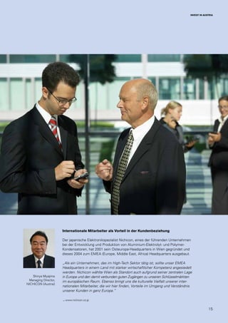15
INVEST IN AUSTRIA
Shinya Miyajima
Managing Director,
NICHICON (Austria)
Internationale Mitarbeiter als Vorteil in der Kundenbeziehung
Der japanische Elektronikspezialist Nichicon, eines der führenden Unternehmen
bei der Entwicklung und Produktion von Aluminium-Elektrolyt- und Polymer-
Kondensatoren, hat 2001 sein Osteuropa-Headquarters in Wien gegründet und
dieses 2004 zum EMEA (Europe, Middle East, Africa) Headquarters ausgebaut.
„Als ein Unternehmen, das im High-Tech Sektor tätig ist, sollte unser EMEA
Headquarters in einem Land mit starker wirtschaftlicher Kompetenz angesiedelt
werden. Nichicon wählte Wien als Standort auch aufgrund seiner zentralen Lage
in Europa und den damit verbunden guten Zugängen zu unseren Schlüsselmärkten
im europäischen Raum. Ebenso bringt uns die kulturelle Vielfalt unserer inter-
nationalen Mitarbeiter, die wir hier finden, Vorteile im Umgang und Verständnis
unserer Kunden in ganz Europa.”
→ www.nichicon.co.jp
 