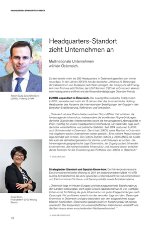 18
HEADQUARTERS STANDORT ÖSTERREICH
Robert Gulla, Geschäftsführer
LUKOIL Holding GmbH
Headquarters-Standort
zieht Unternehmen an
Multinationale Unternehmen
wählen Österreich.
Zu den bereits mehr als 300 Headquarters in Österreich gesellen sich immer
neue dazu. In den Jahren 2013/14 hat die deutsche Lufthansa ihr Osteuropa-
Vertriebszentrum von Budapest nach Wien verlagert, der italienische AB Energy
lenkt von Tirol aus acht Töchter, der US-IT-Konzern CSC hat in Österreich ebenso
sein Headquarters eröffnet wie die Versandhandelsgruppe Otto oder Honda.
LUKOIL expandiert in Österreich. Der zweitgrößte russische Erdölkonzern
LUKOIL verwaltet seit mehr als 15 Jahren über das österreichische Holding-
Headquarter des Konzerns die internationalen Beteiligungen der Gruppe in den
Bereichen Erdölförderung, Raffinerien und Tankstellen.
„Österreich ist eine Drehscheibe zwischen Ost und West. Wir schätzen die
hervorragende Infrastruktur, insbesondere die exzellenten Flugverbindungen,
die hohe Qualität des Arbeitsmarktes sowie die hervorragende Lebensqualität in
Wien. Wichtig für unsere Headquarters-Entscheidung war neben der Lage auch
die hohe wirtschaftliche und politische Stabilität. Seit 2014 produziert LUKOIL
auch Schmiermittel in Österreich. Damit hat LUKOIL seine Position in Österreich
mit insgesamt sechs Unternehmen weiter gestärkt. Eine weitere Produktionsan-
lage befindet sich in Wien. Die LUKOIL-Tochter LUKOIL LUBRICANTS hat zusätz-
lich auch die Vertriebsorganisation für Zentral- und Osteuropa erworben. Die
hervorragende geographische Lage Österreichs, der Zugang zu den führenden
Unternehmen, die hochentwickelte Infrastruktur und Industrie waren entschei-
dende Faktoren für die Erweiterung des Portfolios von LUKOIL in Österreich.“
→ www.lukoil.com
Strategischer Standort und Spezial-Know-how. Der führende chinesische
Elektromotorenhersteller Wolong ist 2011 am österreichischen Markt mit ATB
Austria Antriebstechnik AG aktiv geworden und produziert hier Industriemotoren
und Elektromotoren für Haus- und Gartenprodukte sowie Antriebssysteme.
„Österreich liegt im Herzen Europas und hat ausgezeichnete Beziehungen zu
den Ländern Osteuropas. Dort liegen unsere Wachstumsmärkte. Ein wichtiges
Kriterium ist für Wolong die gute Infrastruktur mit guten Flugverbindungen nach
Osteuropa. Wir profitieren sowohl von der zentralen Lage und dem Osteuropa-
Know-how in Österreich und ganz besonders von den ausgezeichnet ausge-
bildeten Fachkräften. Österreichs Spezialwissen im Maschinenbau ist nahezu
unerreicht. Die Kooperation mit wissenschaftlichen Institutionen verschafft uns
darüber hinaus einen entscheidenden Wettbewerbsvorteil. “
→ www.atb-motors.com
Angel Chen,
Finanzleiterin CFO, Wolong
Electric
 