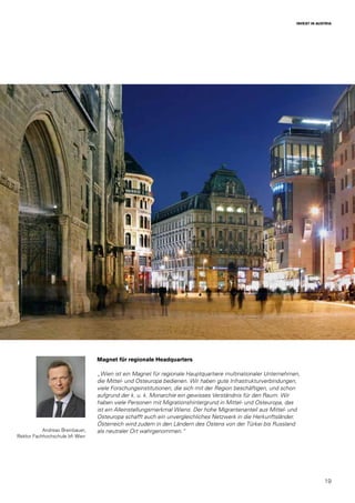 19
INVEST IN AUSTRIA
Andreas Breinbauer,
Rektor Fachhochschule bfi Wien
Magnet für regionale Headquarters
„Wien ist ein Magnet für regionale Hauptquartiere multinationaler Unternehmen,
die Mittel- und Osteuropa bedienen. Wir haben gute Infrastrukturverbindungen,
viele Forschungsinstitutionen, die sich mit der Region beschäftigen, und schon
aufgrund der k. u. k. Monarchie ein gewisses Verständnis für den Raum. Wir
haben viele Personen mit Migrationshintergrund in Mittel- und Osteuropa, das
ist ein Alleinstellungsmerkmal Wiens. Der hohe Migrantenanteil aus Mittel- und
Osteuropa schafft auch ein unvergleichliches Netzwerk in die Herkunftsländer.
Österreich wird zudem in den Ländern des Ostens von der Türkei bis Russland
als neutraler Ort wahrgenommen.“
 