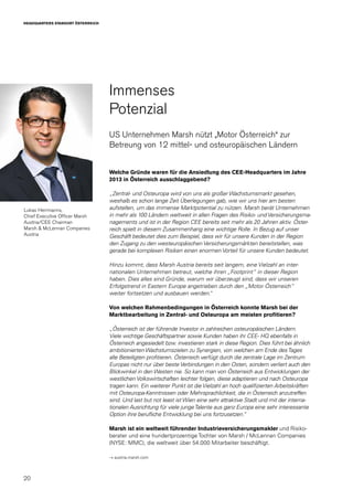 20
HEADQUARTERS STANDORT ÖSTERREICH
Welche Gründe waren für die Ansiedlung des CEE-Headquarters im Jahre
2013 in Österreich ausschlaggebend?
„Zentral- und Osteuropa wird von uns als großer Wachstumsmarkt gesehen,
weshalb es schon lange Zeit Überlegungen gab, wie wir uns hier am besten
aufstellen, um das immense Marktpotential zu nützen. Marsh berät Unternehmen
in mehr als 100 Ländern weltweit in allen Fragen des Risiko- und Versicherungsma-
nagements und ist in der Region CEE bereits seit mehr als 20 Jahren aktiv. Öster-
reich spielt in diesem Zusammenhang eine wichtige Rolle. In Bezug auf unser
Geschäft bedeutet dies zum Beispiel, dass wir für unsere Kunden in der Region
den Zugang zu den westeuropäischen Versicherungsmärkten bereitstellen, was
gerade bei komplexen Risiken einen enormen Vorteil für unsere Kunden bedeutet.
Hinzu kommt, dass Marsh Austria bereits seit langem, eine Vielzahl an inter-
nationalen Unternehmen betreut, welche ihren „Footprint“ in dieser Region
haben. Dies alles sind Gründe, warum wir überzeugt sind, dass wir unseren
Erfolgstrend in Eastern Europe angetrieben durch den „Motor Österreich“
weiter fortsetzen und ausbauen werden.“
Von welchen Rahmenbedingungen in Österreich konnte Marsh bei der
Marktbearbeitung in Zentral- und Osteuropa am meisten profitieren?
„Österreich ist der führende Investor in zahlreichen osteuropäischen Ländern.
Viele wichtige Geschäftspartner sowie Kunden haben ihr CEE- HQ ebenfalls in
Österreich angesiedelt bzw. investieren stark in diese Region. Dies führt bei ähnlich
ambitionierten Wachstumszielen zu Synergien, von welchen am Ende desTages
alle Beteiligten profitieren. Österreich verfügt durch die zentrale Lage im Zentrum
Europas nicht nur über beste Verbindungen in den Osten, sondern verliert auch den
Blickwinkel in den Westen nie. So kann man von Österreich aus Entwicklungen der
westlichen Volkswirtschaften leichter folgen, diese adaptieren und nach Osteuropa
tragen kann. Ein weiterer Punkt ist die Vielzahl an hoch qualifizierten Arbeitskräften
mit Osteuropa-Kenntnissen oder Mehrsprachlichkeit, die in Österreich anzutreffen
sind. Und last but not least ist Wien eine sehr attraktive Stadt und mit der interna-
tionalen Ausrichtung für viele jungeTalente aus ganz Europa eine sehr interessante
Option ihre berufliche Entwicklung bei uns fortzusetzen.“
Marsh ist ein weltweit führender Industrieversicherungsmakler und Risiko-
berater und eine hundertprozentige Tochter von Marsh / McLennan Companies
(NYSE: MMC), die weltweit über 54.000 Mitarbeiter beschäftigt.
→ austria.marsh.com
Immenses
Potenzial
US Unternehmen Marsh nützt „Motor Österreich“ zur
Betreung von 12 mittel- und osteuropäischen Ländern
Lukas Herrmanns,
Chief Executive Officer Marsh
Austria/CEE Chairman
Marsh & McLennan Companies
Austria
 