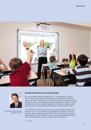 21
INVEST IN AUSTRIA
Mike Borze, Managing Director
BenQ Austria, CEE
BenQ gibt Bestnote für Lage und Lebensqualität
Der weltweit tätige Elektronikhersteller BenQ – mit Headquarters in Taipeh/
Taiwan – zählt zu den erfolgreich expandierenden innovativsten Unternehmen
Asiens. Das Team in Wien betreut mit Unterstützung lokaler Konsulenten mehr als
20 Länder in Zentral- und Südosteuropa. Das Produktportfolio umfasst IT- Periphe-
rie-Geräte (Monitore) und Unterhaltungselektronik (Projektoren, Digitalkameras,
Monitor-TVs), die von ausgewählten Großhändlern in CEE vertrieben werden.
„Für BenQ zählt vor allem die zentrale Lage und die gute Verkehrsanbindung.
Dadurch können wir von Österreich aus die gesamte CEE-Region sowie aus-
gewählte Länder in Südeuropa koordinieren. Wien ist weltweit top in Sachen
Lebensqualität. Und wir schätzen es, dass wir hier gut ausgebildete Mitarbeiter
finden, die Ostsprachen sprechen und die lokalen Märkte kennen.“
→ www.benq.at
 