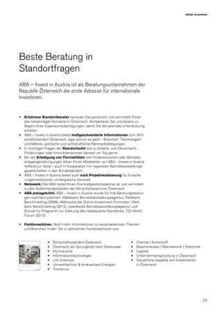 23
INVEST IN AUSTRIA
Beste Beratung in
Standortfragen
ABA – Invest in Austria ist als Beratungsunternehmen der
Republik Österreich die erste Adresse für internationale
Investoren.
•	 Erfahrene Standortberater betreuen Sie persönlich und vermitteln Ihnen
alle notwendigen Kontakte in Österreich. Kontaktieren Sie uns bereits zu
Beginn Ihrer Expansionsüberlegungen, damit Sie die optimale Unterstützung
erhalten.
•	 ABA – Invest in Austria bietet maßgeschneiderte Informationen zum Wirt-
schaftsstandort Österreich, egal worum es geht – Branchen, Technologien
und Märkte, politische und wirtschaftliche Rahmenbedingungen.
•	 In wichtigen Fragen der Standortwahl wie zu Arbeits- und Steuerrecht,
Förderungen oder Immobilienpreisen beraten wir Sie gerne.
•	 Bei der Erledigung von Formalitäten wie Förderansuchen oder Betriebs-
anlagengenehmigungen tehen Ihnen Mitarbeiter von ABA – Invest in Austria
helfend zur Seite – auch in Kooperation mit regionalen Betriebsansiedlungs-
gesellschaften in den Bundesländern.
•	 ABA – Invest in Austria bietet auch nach Projektrealisierung für Erweite-
rungsinvestitionen umfangreiche Services.
•	 Netzwerk: Die ABA bietet Ihnen ihre Kooperationspartner an und vermittelt
zu den Außenhandelsstellen der Wirtschaftskammer Österreich.
•	 ABA preisgekrönt. ABA – Invest in Austria wurde für Ihre Beratungsleistun-
gen mehrfach prämiert: Weltbeste Betriebsansiedlungsagentur, Weltbank
Benchmarking (2009); Weltspitze bei Online Investment Promotion, Welt-
bank Benchmarking (2012); zweitbeste Betriebsansiedlungsagentur und
Bronze für Programm zur Stärkung des Headquarter-Standortes; FDI World
Forum (2013).
•	 Fachbroschüren. Noch mehr Informationen zu verschiedensten Themen
und Branchen finden Sie in zahlreichen Fachbroschüren wie:
•	 Wirtschaftsstandort Österreich
•	 Österreich als Sprungbrett nach Osteuropa
•	Kfz-Industrie
•	Informationstechnologie
•	 Life Sciences
•	 Umwelttechnik & erneuerbare Energien
•	Tourismus
•	 Chemie / Kunststoff
•	 Maschinenbau / Mechatronik / Elektronik
•	Logistik
•	 Unternehmensgründung in Österreich
•	 Steuerliche Aspekte von ­Investitionen
in Österreich
 