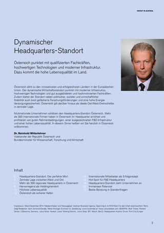 3
INVEST IN AUSTRIA
Impressum: Stand Dezember 2014  Medieninhaber und Herausgeber: Austrian Business Agency, Opernring 3, A-1010 Wien Für den Inhalt verantwortlich: René
Siegl Redaktion: Karin Schwind-Derdak, Maria Hirzinger (Connect U), Gestaltung: www.november.at  Fotos: picturedesk.com, BMWFW, Wolf Theiss, Richard
Tanzer, LISAvienna, Siemens, Julius Silver, Henkel, Lukoil, Wolong Electric, Julius Silver, BFI, Marsh, BenQ, Headquarters Austria. Druck: Print City Europe
Dynamischer
Headquarters-Standort
Österreich punktet mit qualifizierten Fachkräften,
hochwertigen Technologien und moderner Infrastruktur.
Dazu kommt die hohe Lebensqualität im Land.
Österreich zählt zu den innovativsten und erfolgreichsten Ländern in der Europäischen
Union. Der dynamische Wirtschaftsstandort punktet mit moderner Infrastruktur,
hochwertigen Technologien und gut ausgebildeten und hochmotivierten Fachkräften.
Zudem bietet der Standort neben politischer, sozialer und wirtschaftlicher
Stabilität auch breit gefächerte Forschungsförderungen und eine hohe Energie-
Versorgungssicherheit. Österreich gilt darüber hinaus als ideale Ost-West-Drehscheibe
in zentraler Lage.
Multinationale Unternehmen schätzen den Headquarters-Standort Österreich. Mehr
als 300 internationale Firmen haben in Österreich ihr Headquarter errichtet und
profitieren von guten Rahmenbedingungen, einer ausgezeichneten F&E-Infrastruktur
und einer hohen Lebensqualität. In diesem Sinne heißen wir Sie herzlich in Österreich
willkommen.
Dr. Reinhold Mitterlehner
Vizekanzler der Republik Österreich und
Bundesminister für Wissenschaft, Forschung und Wirtschaft
Headquarters-Standort: Der perfekte Mix!
Zentrale Lage zwischen West und Ost
Mehr als 300 regionale Headquarters in Österreich
Hervorragend als Holdingstandort
Höchste Lebensqualität
Österreich als sicherer Hafen
Internationale Mitarbeiter als Erfolgsrezept
Hot-Spot für F&E-Headquarters
Headquarters-Standort zieht Unternehmen an
Immenses Potenzial
Beste Beratung in Standortfragen
5
6
7
8
10
12
14
16
18
20
23
Inhalt
 