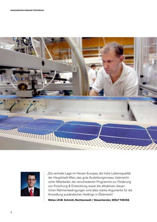 4
HEADQUARTERS STANDORT ÖSTERREICH
„Die zentrale Lage im Herzen Europas, die hohe Lebensqualität
der Hauptstadt Wien, das gute Ausbildungsniveau österreichi-
scher Mitarbeiter, die verschiedenen Programme zur Förderung
von Forschung & Entwicklung sowie die attraktiven steuer-
lichen Rahmenbedingungen sind alles starke Argumente für die
Ansiedlung ausländischer Holdings in Österreich.“
Niklas J.R.M. Schmidt, Rechtsanwalt / Steuerberater, WOLF THEISS
 