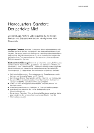 5
INVEST IN AUSTRIA
Headquarters-Standort:
Der perfekte Mix!
Zentrale Lage, höchste Lebensqualität zu moderaten
Preisen und Steuervorteile locken Headquarters nach
Österreich.
Footprint in Österreich. Mehr als 300 regionale Headquarters namhafter inter-
nationaler Konzerne nehmen von Österreich aus länderübergreifende Funktio-
nen wahr. Sie reichen quer durch alle Branchen – vom Finanzdienstleister Banco
de Brasil über das Pharmaunternehmen Eli Lily bis hin zu Citrosuco, einem der
weltweit größten Fruchtsaftproduzenten, der deutschen Lufthansa oder dem
Elektronikspezialisten Nichicon.
Das Gesamtpaket überzeugt. Österreich ist bekannt für Mozart, Skifahren, das
atemberaubende Alpenpanorama, gutes Essen wie das Wiener Schnitzel und
besonders für seine Gastfreundschaft. Diese hohe Lebensqualität zu vergleichs-
weise erschwinglichen Preisen ist das Sahnehäubchen auf den bewährten
Standortfaktoren für Headquarters, die Unternehmen in Österreich vorfinden:
•	 Optimaler Holdingstandort: Gruppenbesteuerung, Doppelbesteuerungsab-
kommen und Körperschaftsteuer von 25 Prozent
•	 Zentrale Lage: Direkter Zugang zu den Märkten in Zentral- und Südosteuropa
•	 Lukrativer Markt: zweitreichstes Land in der EU mit einem Marktvolumen
von als mehr 50 Mio. Menschen im Umkreis von 400 km
•	 Sicher und stabil: Hohe persönliche Sicherheit, politische Stabilität und
Rechtssicherheit
•	 Ausgezeichnete Infrastruktur: Drehkreuz im Flug- und Speditionsverkehr
•	 International und weltoffen: Ein Fünftel der Bevölkerung hat
Migrationshintergrund
•	 Dynamisches Wachstum: Wien ist die zweitgrößte deutschsprachige Metro-
pole und zählt zu den am schnellsten wachsenden Städten in der EU
•	 Höchste Lebensqualität
 