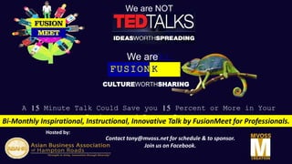 Hosted by:
Sponsored by:
A 15 Minute Talk Could Save you 15 Percent or More in Your
Business and Career Insurance
FUSION
TAL
K
Bi-Monthly Inspirational, Instructional, Innovative Talk by FusionMeet for Professionals.
Contact tony@mvoss.net for schedule & to sponsor.
Join us on Facebook.
We are NOT
We are
CULTUREWORTHSHARING
 