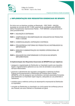 IMPLEMENTAÇÃO DOS REQUISITOS ESSENCIAIS DE BPADPS 
Em linha com as diretrizes contidas na Resolução – RDC 59/00 – ANVISA, 
ajustadas ao conceito da ISO 13.485, passíveis de acreditação pela ABRAIDI, 
define Procedimentos Operacionais Padrão – POP ABRAIDI, compreendendo 6 
(seis) procedimentos: 
POP 1 - AQUISIÇÃO E ENTRADAS 
POP 2 - COMPOSIÇÃO E RECOMPOSIÇÃO DE CONJUNTOS DE PRODUTOS 
PARA A SAÚDE 
POP 3 - COMERCIALIZAÇÃO, EXPEDIÇÃO E ENTREGA 
POP 4 - PÓS-ENTREGA E RETORNO DE PRODUTOS AO DISTRIBUIDOR OU 
IMPORTADOR 
POP 5 - DIREÇÃO E ADMINISTRAÇÃO DO PADRÃO OPERACIONAL DE 
BPADPS 
POP 6 - AVALIAÇÃO DA CONFORMIDADE E EFICÁCIA DAS BPADPS 
IMPLEMENTADAS 
A Implementação dos Requisitos Essenciais de BPADPS tem por objetivos: 
• 
assegurar a regularização do Distribuidor ou Importador quanto aos requisitos 
legais e regulamentares aplicáveis ao seu ramo de atividade e aos produtos e 
serviços relacionados; 
• 
promover o atendimento dos requisitos consagrados e aplicáveis de Boas 
Práticas de Armazenamento e Distribuição de Produtos para a Saúde 
(BPADPS), a fim de assegurar que os produtos e serviços associados fornecidos 
pelo Distribuidor ou Importador sejam seguros, adequados ao uso pretendido e 
rastreáveis; 
• 
contribuir para a melhoria contínua do desempenho empresarial do Distribuidor 
ou Importador; 
• 
conceder ao Distribuidor ou Importador um nível superior de confiança junto ao 
seu Pessoal, aos seus Clientes e à Sociedade em geral. 
Programa de Sistemas e Gestão da Qualidade 
Código de Conduta 
Selo ABRAIDI - Empresa Boa Cidadã 
Associação Brasileira de Importadores e Distribuidores de Implantes 
(11) 3256-1321 | abraidi@abraidi.com.br | www.abraidi.com.br 
 