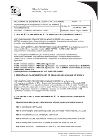 PROGRAMA DE SISTEMAS E GESTÃO DA QUALIDADE 
Página 2 / 6 
Implementação de Requisitos Essenciais de BPADPS 
Revisão 03 
Requisitos Gerais Data: 
01/ out / 2009 
Aprovação: Paulo C. Rigolo (Diretor) 
Associação Brasileira de Importadores e Distribuidores de Implantes 
(11) 3256-1321 | abraidi@abraidi.com.br | www.abraidi.com.br 
Código de Conduta 
Selo ABRAIDI - Empresa Boa Cidadã 
Elaboração: Coordenador da Comissão Técnica 
1. DESCRIÇÃO DA IMPLEMENTAÇÃO DE REQUISITOS ESSENCIAIS DE BPADPS 
A IMPLEMENTAÇÃO DE REQUISITOS ESSENCIAIS DE BPADPS é um meio pelo qual a 
ABRAIDI busca promover o desenvolvimento empresarial e da qualidade dos produtos e serviços 
fornecidos pelos distribuidores e importadores associados. 
A adesão à IMPLEMENTAÇÃO DE REQUISITOS ESSENCIAIS DE BPADPS é condição imprescindível 
para um distribuidor ou importador receber o SELO ABRAIDI - EMPRESA BOA CIDADÃ; 
para permanecer associado ou associar-se à ABRAIDI. 
Para a avaliação da IMPLEMENTAÇÃO DE REQUISITOS ESSENCIAIS DE BPADPS do 
distribuidor ou importador, no que se refere à recomendação e concessão do SELO ABRAIDI - 
EMPRESA BOA CIDADÃ, foram estabelecidos 3 (três) níveis de quali? cação e seus respectivos 
signi? cados: 
Nível 1 - empresa associada a ABRAIDI e regularizada 
Nível 2 - empresa associada a ABRAIDI, regularizada e em processo de implementação de BPADPS 
Nível 3 - empresa associada a ABRAIDI, regularizada e com as BPADPS implementadas e auditadas 
pela Auditoria da ABRAIDI. 
Certificação Plena - Empresas que têm RDC 59/ANVISA e/ou ISO. 
2. REFERÊNCIAS DA IMPLEMENTAÇÃO DE REQUISITOS ESSENCIAIS DE BPADPS 
A IMPLEMENTAÇÃO DE REQUISITOS ESSENCIAIS DE BPADPS é fundamentada 
no Programa de Acreditação da ONA – Organização Nacional de Acreditação e na Resolução RDC 
59/00 - ANVISA / MS ( ver os requisitos aplicáveis entre parênteses no texto de cada Procedimento 
Operacional Padrão relacionado no item 3 desta Norma), referenciado no Programa de Acreditação 
da ONA – Organização Nacional de Acreditação e ajustado aos conceitos da Norma ISO 13485 
– Sistema de Gestão da Qualidade para Produtos Médicos. 
3. DOCUMENTOS RELATIVOS A IMPLEMENTAÇÃO DE REQUISITOS ESSENCIAIS DE 
BPADPS 
REQUISITOS GERAIS DA IMPLEMENTAÇÃO DE REQUISITOS ESSENCIAIS DE BPADPS 
POP 1 - AQUISIÇÃO E ENTRADAS 
POP 2 - COMPOSIÇÃO E RECOMPOSIÇÃO DE CONJUNTOS DE PRODUTOS PARA A SAÚDE 
POP 3 - COMERCIALIZAÇÃO, EXPEDIÇÃO E ENTREGA 
POP 4 - PÓS-ENTREGA E RETORNO DE PRODUTOS AO DISTRIBUIDOR OU IMPORTADOR 
POP 5 - DIREÇÃO E ADMINISTRAÇÃO DO PADRÃO OPERACIONAL DE BPADPS 
POP 6 - AVALIAÇÃO DA CONFORMIDADE E EFICÁCIA DAS BPADPS IMPLEMENTADAS 
 
