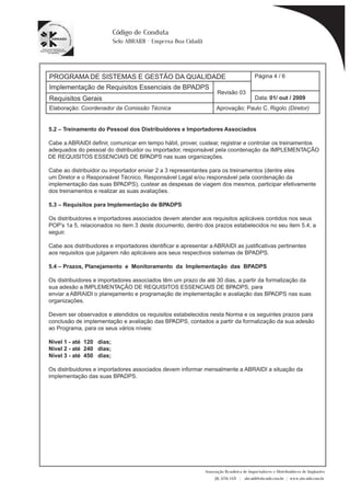 PROGRAMA DE SISTEMAS E GESTÃO DA QUALIDADE 
Página 4 / 6 
Implementação de Requisitos Essenciais de BPADPS 
Revisão 03 
Requisitos Gerais Data: 
01/ out / 2009 
Aprovação: Paulo C. Rigolo (Diretor) 
Associação Brasileira de Importadores e Distribuidores de Implantes 
(11) 3256-1321 | abraidi@abraidi.com.br | www.abraidi.com.br 
Código de Conduta 
Selo ABRAIDI - Empresa Boa Cidadã 
Elaboração: Coordenador da Comissão Técnica 
5.2 – Treinamento do Pessoal dos Distribuidores e Importadores Associados 
Cabe a ABRAIDI de? nir, comunicar em tempo hábil, prover, custear, registrar e controlar os treinamentos 
adequados do pessoal do distribuidor ou importador, responsável pela coordenação da IMPLEMENTAÇÃO 
DE REQUISITOS ESSENCIAIS DE BPADPS nas suas organizações. 
Cabe ao distribuidor ou importador enviar 2 a 3 representantes para os treinamentos (dentre eles 
um Diretor e o Responsável Técnico, Responsável Legal e/ou responsável pela coordenação da 
implementação das suas BPADPS), custear as despesas de viagem dos mesmos, participar efetivamente 
dos treinamentos e realizar as suas avaliações. 
5.3 – Requisitos para Implementação de BPADPS 
Os distribuidores e importadores associados devem atender aos requisitos aplicáveis contidos nos seus 
POP’s 1a 5, relacionados no item 3 deste documento, dentro dos prazos estabelecidos no seu item 5.4, a 
seguir. 
Cabe aos distribuidores e importadores identi? car e apresentar a ABRAIDI as justi? cativas pertinentes 
aos requisitos que julgarem não aplicáveis aos seus respectivos sistemas de BPADPS. 
5.4 – Prazos, Planejamento e Monitoramento da Implementação das BPADPS 
Os distribuidores e importadores associados têm um prazo de até 30 dias, a partir da formalização da 
sua adesão a IMPLEMENTAÇÃO DE REQUISITOS ESSENCIAIS DE BPADPS, para 
enviar a ABRAIDI o planejamento e programação de implementação e avaliação das BPADPS nas suas 
organizações. 
Devem ser observados e atendidos os requisitos estabelecidos nesta Norma e os seguintes prazos para 
conclusão de implementação e avaliação das BPADPS, contados a partir da formalização da sua adesão 
ao Programa, para os seus vários níveis: 
Nível 1 - até 120 dias; 
Nível 2 - até 240 dias; 
Nível 3 - até 450 dias; 
Os distribuidores e importadores associados devem informar mensalmente a ABRAIDI a situação da 
implementação das suas BPADPS. 
 