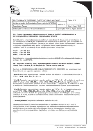 PROGRAMA DE SISTEMAS E GESTÃO DA QUALIDADE 
Página 5 / 6 
Implementação de Requisitos Essenciais de BPADPS 
Revisão 03 
Requisitos Gerais Data: 
01/ out / 2009 
Aprovação: Paulo C. Rigolo (Diretor) 
* Certificação Plena: Empresas que têm RDC 59/Anvisa e/ou ISO. 
Associação Brasileira de Importadores e Distribuidores de Implantes 
(11) 3256-1321 | abraidi@abraidi.com.br | www.abraidi.com.br 
Código de Conduta 
Selo ABRAIDI - Empresa Boa Cidadã 
Elaboração: Coordenador da Comissão Técnica 
5.5 – Prazos, Planejamento e Monitoramento da obtenção do SELO ABRAIDI relativos a 
IMPLEMENTAÇÃO DE REQUISITOS ESSENCIAIS DE BPADPS 
Os distribuidores e importadores associados têm um prazo de até 30 dias, a partir da formalização da 
sua adesão a IMPLEMENTAÇÃO DE REQUISITOS ESSENCIAIS DE BPADPS, para enviar a ABRAIDI 
o planejamento e programação para a avaliação nos diversos níveis. Devem ser observados e atendidos 
os requisitos estabelecidos nesta Norma e os seguintes prazos para a obtenção dos SELOS, 
contados a partir da formalização da sua adesão, para os seus vários níveis: 
Nível 1 - até 150 dias 
Nível 2 - até 300 dias 
Nível 3 - até 540 dias 
Os distribuidores e importadores associados devem manter a ABRAIDI informada quanto à situação da 
avaliação das suas BPADPS. 
5.6 – Requisitos e Critérios para a Implementação e Concessão dos Níveis do SELO ABRAIDI 
relativo a IMPLEMENTAÇÃO DE REQUISITOS ESSENCIAIS DE BPADPS 
Os níveis da IMPLEMENTAÇÃO DE REQUISITOS ESSENCIAIS DE BPADPS são atingidos por meio 
do atendimento aos seguintes requisitos e critérios: 
* Nível 1 - Requisitos imprescindíveis a atender, relativos aos POP’s 1 e 5, avaliados de acordo com o 
POP 6: 1.12.a, 1.12.b, 5.1.a, 5.1.b, 5.1.c. 
* Nível 2 - Requisitos imprescindíveis a atender, relativos aos POP’s 1, 3, 4 e 5, avaliados de acordo com 
o POP 6: 1.12.a, 1.12.b, 3.9.b, 3.9.c, 4.10.a, 4.10.b, 4.10.c, 5.1.a, 5.1.b, 5.1.c. e perfazendo um 
mínimo de 60 % das questões aplicáveis de cada um dos POP’s ( 1 a 5) da Lista de Veri? cação do POP 
6, fazendo-se o arredondamento para o número inteiro imediatamente superior, quando pertinente; 
* Nível 3 - Requisitos imprescindíveis a atender, relativos aos POP’s 1, 3, 4 e 5, avaliados de acordo 
com o POP 6: 1.12.a, 1.12.b, 3.9.a, 3.9.b, 3.9.c, 4.10.a, 4.10.b,4.10.c, 5.1.a, 5.1.b, 5.1.c. e 
perfazendo um mínimo de 90 % das questões aplicáveis de cada um dos POP’s ( 1 a 5) da Lista de 
Veri? cação do POP 6, fazendo-se o arredondamento para o número inteiro imediatamente superior, 
quando pertinente; 
Não serão concedidos ou mantidos quaisquer níveis da IMPLEMENTAÇÃO DE REQUISITOS 
ESSENCIAIS DE BPADPS quando evidenciado o não atendimento dos requisitos imprescindíveis 
aplicáveis e/ou comprovadas não-conformidades críticas ou outros aspectos negativos, que 
acarretem impedimentos ou prejuízos signi? cativos em relação aos objetivos e requisitos desta 
Norma. 
 