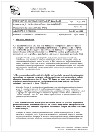 PROGRAMA DE SISTEMAS E GESTÃO DA QUALIDADE 
Implementação de Requisitos Essenciais de BPADPS 
POP 1 - Página 1 / 4 
Revisão 03 
AQUISIÇÃO E ENTRADAS Data: 01/ out / 2009 
Elaboração: Coordenador da Comissão Técnica Aprovação: Paulo C. Rigolo (Diretor) 
Associação Brasileira de Importadores e Distribuidores de Implantes 
(11) 3256-1321 | abraidi@abraidi.com.br | www.abraidi.com.br 
Código de Conduta 
Selo ABRAIDI - Empresa Boa Cidadã 
Procedimento Operacional Padrão (POP) 
1 - Requisitos de BPADPS 
1.1- Deve ser elaborada uma lista pelo distribuidor ou importador, contendo os itens 
que compra e sobre os quais ele executa controle dos seus processos de compra e 
de recebimento. Os itens sujeitos ao controle pelo distribuidor ou importador devem 
ser aqueles que tenham infuência nas suas BPADPS e objetivo geral relacionado, 
compatíveis com os produtos que distribui e os serviços associados que realiza (E.a). 
Exemplos: Produtos para a saúde (implantes, instrumentais, caixas para transporte e/ou 
esterilização, etc.), materiais de rotulagem e embalagem, materiais para limpeza, serviços de: 
controle integrado de pragas, limpeza de caixas de água e bebedouros, programa de controle 
médico e da saúde ocupacional (PCMSO), programa de prevenção de riscos ambientais (PPRA), 
manutenção (instalações, equipamentos, computadores, sistemas de informática, etc.), calibração 
de instrumentos (se aplicável), transporte de produtos e outros, conforme aplicável aos produtos 
distribuídos e serviços associados. 
1.2-Devem ser estabelecidos pelo distribuidor ou importador os requisitos adequados, 
completos e claros para a compra de cada item sujeito ao controle, constante na lista 
elaborada de acordo com o item 1.1 deste POP. Devem ser observados e atendidos, 
mandatória e prioritariamente, os requisitos regulamentares, quando e conforme 
aplicáveis (ver o item 1.12 deste POP) (E.a). 
Exemplos: formas de identificação/rastreabilidade para o produto, tipo de embalagem/rotulagem, 
prazo de validade, fornecimento de certificados ou relatórios para verificação e aprovação, 
condições específicas e outros requisitos aplicáveis a cada tipo de item sujeito a controle. Se sujeito 
a regulação por órgão oficial (Agência Nacional de Vigilância Sanitária - ANVISA, Ministério do 
Trabalho e Emprego - MTE, etc. ),deve ser feita exigência quanto ao respectivo registro válido 
junto aos órgãos competentes . 
1.3 - Os fornecedores dos itens sujeitos ao controle devem ser avaliados e aprovados 
pelo distribuidor ou importador, com base em critérios adequados e na capacidade que 
os mesmos têm para atender os respectivos requisitos de compra, de acordo com o item 
1.2 deste POP (E.a ). 
Exemplos de critérios para avaliação de fornecedores (podem ser empregados um ou mais): 
certificação e/ou registro junto a órgão oficial regulamentador competente; sistema da qualidade 
aprovado ou certifcado; aprovação de amostras; histórico de fornecimentos satisfatórios junto ao 
distribuidor ou importador; referências positivas de outros clientes; reconhecida capacidade, etc. 
 
