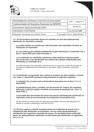 PROGRAMA DE SISTEMAS E GESTÃO DA QUALIDADE 
Implementação de Requisitos Essenciais de BPADPS 
POP 1 - Página 2 / 4 
Revisão 03 
AQUISIÇÃO E ENTRADAS Data: 01/ out / 2009 
Elaboração: Coordenador da Comissão Técnica Aprovação: Paulo C. Rigolo (Diretor) 
Associação Brasileira de Importadores e Distribuidores de Implantes 
(11) 3256-1321 | abraidi@abraidi.com.br | www.abraidi.com.br 
Código de Conduta 
Selo ABRAIDI - Empresa Boa Cidadã 
Procedimento Operacional Padrão (POP) 
1.4 - Os fornecedores aprovados devem ser mantidos em uma lista elaborada pelo 
distribuidor ou importador, contendo: 
a) os itens sujeitos ao controle que cada fornecedor está autorizado a fornecer ao 
distribuidor ou importador; 
b) o (s) critério (s) de avaliação estabelecido (s) pelo distribuidor ou importador (ver o 
item 1.3 deste POP) para cada fornecedor; e, 
c) as evidências (ou referências rastreáveis a elas) relativas a cada fornecedor, 
que comprovem o seu atendimento aos critérios de avaliação estabelecidos pelo 
distribuidor ou importador (E.a ). 
As evidências devem ser adequadas e compatíveis com os respectivos critérios de avaliação de 
fornecedores estabelecidos pelo distribuidor ou importador, válidas, atualizadas, acessíveis e 
legíveis. 
1.5- O distribuidor ou importador deve realizar as compras dos itens sujeitos a controle 
(ver o item 1.1 deste POP) atendendo adequadamente os seguintes requisitos: 
a) realização das compras junto a fornecedores aprovados (ver os itens 1.3 e 1.4 
deste POP); 
b) estabelecimento claro e completo, nos documentos de compra, dos requisitos 
aplicáveis a cada item sujeito a controle em processo de aquisição (ver o item 1.2 
deste POP); e, 
c) aprovação dos documentos de compra por pessoa autorizada pelo distribuidor ou 
importador, antes da sua transmissão aos respectivos fornecedores (E.b ). 
Os documentos de compra devem ser elaborados em qualquer meio que seja adequado para 
atender os requisitos estabelecidos neste item do POP. 
1.6- Os itens sujeitos a controle recebidos devem ser verificados de acordo com o 
estabelecido pelo distribuidor ou importador, a fim de avaliar apropriadamente o 
atendimento aos respectivos requisitos de compra. Os resultados dessa verificação 
devem ser adequadamente registrados e evidenciados pelo distribuidor ou importador 
(H.1.a / b / e). 
 