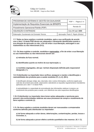 PROGRAMA DE SISTEMAS E GESTÃO DA QUALIDADE 
Implementação de Requisitos Essenciais de BPADPS 
POP 1 - Página 3 / 4 
Revisão 03 
AQUISIÇÃO E ENTRADAS Data: 01/ out / 2009 
Elaboração: Coordenador da Comissão Técnica Aprovação: Paulo C. Rigolo (Diretor) 
Associação Brasileira de Importadores e Distribuidores de Implantes 
(11) 3256-1321 | abraidi@abraidi.com.br | www.abraidi.com.br 
Código de Conduta 
Selo ABRAIDI - Empresa Boa Cidadã 
Procedimento Operacional Padrão (POP) 
1.7- Todos os itens sujeitos a controle recebidos, após a sua verificação de acordo 
com o item 1.6 deste POP, devem ser adequada e claramente identificados quanto a 
sua situação de aprovado ou não, a fim de evitar a sua liberação, estocagem e uso 
inadvertidos ou não intencionais (H.3). 
1.8 - Os itens sujeitos a controle, recebidos e reprovados, a fim de evitar a sua liberação 
ou uso inadvertidos ou não intencionais devem ser: 
a) retirados do fuxo normal; 
b) identificados quanto ao motivo da sua reprovação; e, 
c) mantidos segregados, até que tenham disposição definida pelo responsável 
designado ( I ). 
1.9- O distribuidor ou importador deve verificar, assegurar e manter a identificação e 
rastreabilidade dos produtos para a saúde recebidos (F); (L.2); (M.3). 
A identificação abrange código, tipo, descrição, lote e outras informações, conforme exigido para 
cada tipo de produto para saúde, observando e atendendo os requisitos regulamentares mandatórios 
aplicáveis (ver o item 1.12 deste POP). 
A rastreabilidade é a capacidade de reconstituição das informações relativas à compra e ao 
recebimento dos produtos para a saúde, com referência nas suas respectivas identificações. 
1.10- O distribuidor ou importador deve tomar ações adequadas e oportunas para 
prevenir não-conformidades relativas aos seus processos de compra e recebimento de 
itens sujeitos a controle (J). 
1.11- Os itens sujeitos a controle recebidos devem ser manuseados e armazenados 
conforme definido pelo distribuidor ou importador: 
a) de forma adequada a evitar danos, deteriorações, contaminações, perdas, trocas e 
inversões; e, 
b) de forma adequada a prover efetivo controle quantitativo dos mesmos (K.1 / 2). 
 