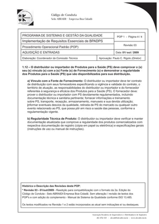 PROGRAMA DE SISTEMAS E GESTÃO DA QUALIDADE 
Implementação de Requisitos Essenciais de BPADPS 
Procedimento Operacional Padrão (POP) 
POP 1 - Página 4 / 4 
Revisão 03 
AQUISIÇÃO E ENTRADAS Data: 01/ out / 2009 
Elaboração: Coordenador da Comissão Técnica Aprovação: Paulo C. Rigolo (Diretor) 
1.12 – O distribuidor ou importador de Produtos para a Saúde (PS) deve comprovar o (s) 
Associação Brasileira de Importadores e Distribuidores de Implantes 
(11) 3256-1321 | abraidi@abraidi.com.br | www.abraidi.com.br 
Código de Conduta 
Selo ABRAIDI - Empresa Boa Cidadã 
seu (s) vínculo (s) com a (s) Fonte (s) de Fornecimento (s) e demonstrar a regularidade 
dos Produtos para a Saúde (PS) que são disponibilizados para sua distribuição. 
a) Vínculo com a Fonte de Fornecimento: O distribuidor ou importador deve ter contrato 
de distribuição com seus fornecedores especificando a vigência e validade do contrato, o 
território de atuação, as responsabilidades do distribuidor ou importador e do fornecedor 
referentes à segurança e eficácia dos Produtos para a Saúde (PS). O fornecedor deve: 
prover o distribuidor ou importador com PS devidamente regulamentados, incluindo 
documentação técnica e sanitária pertinente; fornecer informações e treinamento 
sobre PS, transporte, recepção, armazenamento, manuseio e sua devida utilização; 
informar eventuais desvios da qualidade, retirada de PS do mercado ou qualquer outro 
evento relacionado ao PS, que possa pôr em risco a saúde das pessoas, conforme a 
regulamentação vigente. 
b) Regularidade Técnica de Produto: O distribuidor ou importador deve verificar e manter 
documentação atualizada que comprove a regularidade dos produtos comercializados com 
respectiva documentação de registro (cópia em papel ou eletrônica) e especificações gerais 
(instruções de uso ou manual de instruções). 
Histórico e Descrição das Revisões deste POP: 
* Revisão 03 - 01/out/2009 - Reedição para compatibilização com o formato da 2a. Edição do 
Código de Conduta - Selo ABRAIDI Empresa Boa Cidadã. Sem alteração / revisão de textos dos 
POP's e com adição do complemento - Manual de Sistema da Qualidade conforme ISO 13.485. 
Os textos modificados na Revisão 1 e 2 estão incorporados ao atual sem indicações e/ ou destaques. 
 