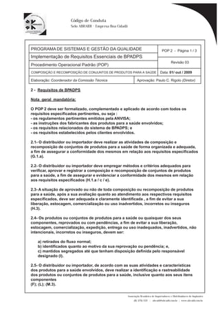 PROGRAMA DE SISTEMAS E GESTÃO DA QUALIDADE 
Implementação de Requisitos Essenciais de BPADPS 
POP 2 - Página 1 / 3 
Revisão 03 
COMPOSIÇÃO E RECOMPOSIÇÃO DE CONJUNTOS DE PRODUTOS PARA A SAÚDE Data: 01/ out / 2009 
Elaboração: Coordenador da Comissão Técnica Aprovação: Paulo C. Rigolo (Diretor) 
Associação Brasileira de Importadores e Distribuidores de Implantes 
(11) 3256-1321 | abraidi@abraidi.com.br | www.abraidi.com.br 
Código de Conduta 
Selo ABRAIDI - Empresa Boa Cidadã 
Procedimento Operacional Padrão (POP) 
2 - Requisitos de BPADPS 
Nota geral mandatória: 
O POP 2 deve ser formalizado, complementado e aplicado de acordo com todos os 
requisitos especificados pertinentes, ou seja : 
- os regulamentos pertinentes emitidos pela ANVISA; 
- as instruções dos fabricantes dos produtos para a saúde envolvidos; 
- os requisitos relacionados do sistema de BPADPS; e 
- os requisitos estabelecidos pelos clientes envolvidos. 
2.1- O distribuidor ou importador deve realizar as atividades de composição e 
recomposição de conjuntos de produtos para a saúde de forma organizada e adequada, 
a fim de assegurar a conformidade dos mesmos em relação aos requisitos especificados 
(G.1.a). 
2.2- O distribuidor ou importador deve empregar métodos e critérios adequados para 
verificar, aprovar e registrar a composição e recomposição de conjuntos de produtos 
para a saúde, a fim de assegurar e evidenciar a conformidade dos mesmos em relação 
aos requisitos especificados (H.1.a / c / e). 
2.3- A situação de aprovado ou não de toda composição ou recomposição de produtos 
para a saúde, após a sua avaliação quanto ao atendimento aos respectivos requisitos 
especificados, deve ser adequada e claramente identificada , a fim de evitar a sua 
liberação, estocagem, comercialização ou uso inadvertidos, incorretos ou inseguros 
(H.3). 
2.4- Os produtos ou conjuntos de produtos para a saúde ou quaisquer dos seus 
componentes, reprovados ou com pendências, a fim de evitar a sua liberação, 
estocagem, comercialização, expedição, entrega ou uso inadequados, inadvertidos, não 
intencionais, incorretos ou inseguros, devem ser: 
a) retirados do fluxo normal; 
b) identificados quanto ao motivo da sua reprovação ou pendência; e, 
c) mantidos segregados até que tenham disposição definida pelo responsável 
designado (I). 
2.5- O distribuidor ou importador, de acordo com as suas atividades e características 
dos produtos para a saúde envolvidos, deve realizar a identificação e rastreabilidade 
dos produtos ou conjuntos de produtos para a saúde, inclusive quanto aos seus itens 
componentes 
(F); (L); (M.3). 
 