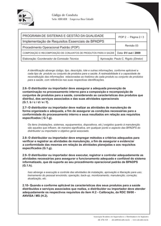 PROGRAMA DE SISTEMAS E GESTÃO DA QUALIDADE 
Implementação de Requisitos Essenciais de BPADPS 
POP 2 - Página 2 / 3 
Revisão 03 
COMPOSIÇÃO E RECOMPOSIÇÃO DE CONJUNTOS DE PRODUTOS PARA A SAÚDE Data: 01/ out / 2009 
Elaboração: Coordenador da Comissão Técnica Aprovação: Paulo C. Rigolo (Diretor) 
Associação Brasileira de Importadores e Distribuidores de Implantes 
(11) 3256-1321 | abraidi@abraidi.com.br | www.abraidi.com.br 
Código de Conduta 
Selo ABRAIDI - Empresa Boa Cidadã 
Procedimento Operacional Padrão (POP) 
A identificação abrange código, tipo, descrição, lote e outras informações, conforme aplicável a 
cada tipo de produto ou conjunto de produtos para a saúde. A rastreabilidade é a capacidade de 
reconstituição das informações relacionadas ao histórico de cada produto ou conjunto de produtos 
para a saúde, com referência nas suas respectivas identificações. 
2.6- O distribuidor ou importador deve assegurar a adequada prevenção de 
contaminação no processamento interno para a composição e recomposição de 
conjuntos de produtos para a saúde, considerando as características dos produtos que 
distribui, dos serviços associados e das suas atividades operacionais 
(G.1. b / c / d / e / f). 
2.7- O distribuidor ou importador deve realizar as atividades de manutenção de 
forma organizada e adequada, a fim de assegurar as condições necessárias para a 
conformidade do processamento interno e seus resultados em relação aos requisitos 
especifcados ( G.1.g). 
Os itens (instalações, sistemas, equipamentos, dispositivos, etc.) exigidos quanto à manutenção 
são aqueles que influem, de maneira significativa, em qualquer ponto e aspecto das BPADPS do 
distribuidor ou importador e objetivo geral associado. 
2.8- O distribuidor ou importador deve empregar métodos e critérios adequados para 
verificar e registrar as atividades de manutenção, a fim de assegurar e evidenciar 
a conformidade das mesmas em relação às atividades planejadas e aos requisitos 
especificados (G.1.g). 
2.9- O distribuidor ou importador deve executar, registrar e controlar adequadamente as 
atividades necessárias para assegurar o funcionamento adequado e confiável do sistema 
informatizado, que dá suporte ao seu procedimento operacional padrão de BPADPS 
(G.1.h). 
Isso abrange a execução e controle das atividades de instalação, aprovação e liberação para uso; 
treinamento do pessoal envolvido; operação; back-up, monitoramento; manutenção; correção; 
atualização, etc. 
2.10- Quando e conforme aplicável às características dos seus produtos para a saúde 
distribuídos e serviços associados que realiza, o distribuidor ou importador deve atender 
adequadamente os respectivos requisitos do item H.2 - Calibração, da RDC 59/00 - 
ANVISA / MS (H.2). 
 