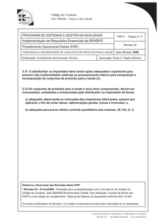 PROGRAMA DE SISTEMAS E GESTÃO DA QUALIDADE 
Implementação de Requisitos Essenciais de BPADPS 
Procedimento Operacional Padrão (POP) 
POP 2 - Página 3 / 3 
Revisão 03 
COMPOSIÇÃO E RECOMPOSIÇÃO DE CONJUNTOS DE PRODUTOS PARA A SAÚDE Data: 01/ out / 2009 
Elaboração: Coordenador da Comissão Técnica Aprovação: Paulo C. Rigolo (Diretor) 
ou importador deve tomar ações adequadas e oportunas para 
Associação Brasileira de Importadores e Distribuidores de Implantes 
(11) 3256-1321 | abraidi@abraidi.com.br | www.abraidi.com.br 
Código de Conduta 
Selo ABRAIDI - Empresa Boa Cidadã 
2.11- O distribuidor 
prevenir não-conformidades relativas ao processamento interno para composição e 
recomposição de conjuntos de produtos para a saúde (J). 
2.12-Os conjuntos de produtos para a saúde e seus itens componentes, devem ser 
manuseados, embalados e armazenados pelo distribuidor ou importador de forma: 
a) adequada, abservando as instruções dos respectivos fabricantes, sempre que 
aplicável, a fim de evitar danos, deteriorações perdas, trocas e inversões; e, 
b) adequada para prover efetivo controle quantitativo dos mesmos. (K.1/2); (L.1) 
Histórico e Descrição das Revisões deste POP: 
* Revisão 03 - 01/out/2009 - Reedição para compatibilização com o formato da 2a. Edição do 
Código de Conduta - Selo ABRAIDI Empresa Boa Cidadã. Sem alteração / revisão de textos dos 
POP's e com adição do complemento - Manual de Sistema da Qualidade conforme ISO 13.485. 
Os textos modificados na Revisão 1 e 2 estão incorporados ao atual sem indicações e/ ou destaques. 
 