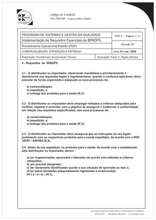 PROGRAMA DE SISTEMAS E GESTÃO DA QUALIDADE 
Implementação de Requisitos Essenciais de BPADPS 
POP 3 - Página 1 / 4 
Revisão 03 
COMERCIALIZAÇÃO, EXPEDIÇÃO E ENTREGA Data: 01/ out / 2009 
Elaboração: Coordenador da Comissão Técnica Aprovação: Paulo C. Rigolo (Diretor) 
Associação Brasileira de Importadores e Distribuidores de Implantes 
(11) 3256-1321 | abraidi@abraidi.com.br | www.abraidi.com.br 
Código de Conduta 
Selo ABRAIDI - Empresa Boa Cidadã 
Procedimento Operacional Padrão (POP) 
3 - Requisitos de BPADPS 
3.1 - O distribuidor ou importador, observando mandatória e prioritariamente o 
atendimento aos requisitos legais e regulamentares, quando e conforme aplicáveis, deve 
executar de forma organizada e adequada os seus processos de: 
a) comercialização; 
b) expedição; e, 
c) entrega dos produtos para a saúde (K.3). 
3.2 - O distribuidor ou importador deve empregar métodos e critérios adequados para 
verificar, registrar e controlar, com o objetivo de assegurar e evidenciar a conformidade 
em relação aos requisitos especificados, dos seus processos de: 
a) comercialização; 
b) expedição; e, 
c) entrega dos produtos para a saúde (K.3). 
3.3 - O distribuidor ou importador deve assegurar que as instruções de uso sigam 
juntamente com os respectivos produtos para a saúde expedidos, de acordo com a RDC 
185/01 - ANVISA (K.4). 
3.4 - Antes da sua expedição, os produtos para a saúde, de acordo com o estabelecido 
pelo distribuidor ou importador, devem : 
a) ser inspecionados, aprovados e liberados de acordo com métodos e critérios 
adequados; 
b) por pessoal designado; 
c) ser claramente identificados quanto a sua situação de aprovado ou não; e, 
d) ter essas atividades adequadamente registradas e evidenciadas. 
(H.1.a / d / e) ; (H.3). 
 