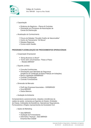 Associação Brasileira de Importadores e Distribuidores de Implantes 
(11) 3256-1321 | abraidi@abraidi.com.br | www.abraidi.com.br 
Código de Conduta 
Selo ABRAIDI - Empresa Boa Cidadã 
Capacitação 
Dinâmica de Negócios – Planos & Controles 
Orientação em Processos de Associações de 
Canais de Distribuição 
Atualização do Conhecimento 
Fóruns de Debates “Osvaldo Coelho de Vasconcellos” 
Centro de Treinamento “Gil Moura” 
Debates Regionais 
Cursos sobre Gestão 
PROGRAMA FLEXIBILIZAÇÃO DE PROCEDIMENTOS OPERACIONAIS 
Cooperação Empresarial 
“Doing Business in Brazil” 
“Como abrir uma Empresa - Passo a Passo 
– Modelo ABRAIDI” 
Suporte Jurídico 
Consulta Contribuintes 
Orientações para Mandado de Segurança 
(exigência do Certificado de Boas Práticas em licitações) 
Banco Legislação DATABRAIDI 
Contrato Consignação 
Contrato Fornecedores 
Dimensão de Mercado 
Perfil das Empresas Associadas – DATABRAIDI 
Guia ABRAIDI 
Dados Básicos. 
Avaliação do Ambiente 
Compreenderá o posicionamento, relações e tendências da 
cadeia da saúde, composta por Agentes do Estado, Entidades 
de Classe, Instituições de Assistência, Operadoras/ Seguradoras, 
Fornecedores e Órgãos representantes da Sociedade Civil. 
Ações de Marketing 
Selo ABRAIDI 
Avaliação de Fornecedores 
Informativo “Avançar - Selo ABRAIDI 
Empresa Boa Cidadã” 
 