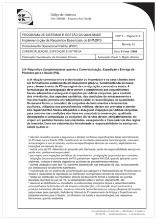 PROGRAMA DE SISTEMAS E GESTÃO DA QUALIDADE 
Implementação de Requisitos Essenciais de BPADPS 
POP 3 - Página 3 / 4 
Revisão 03 
COMERCIALIZAÇÃO, EXPEDIÇÃO E ENTREGA Data: 01/ out / 2009 
Elaboração: Coordenador da Comissão Técnica Aprovação: Paulo C. Rigolo (Diretor) 
Associação Brasileira de Importadores e Distribuidores de Implantes 
(11) 3256-1321 | abraidi@abraidi.com.br | www.abraidi.com.br 
Código de Conduta 
Selo ABRAIDI - Empresa Boa Cidadã 
Procedimento Operacional Padrão (POP) 
3.9- Requisitos Complementares quanto a Comercialização, Expedição e Entrega de 
Produtos para a Saúde (PS). 
a) A relação comercial entre o distribuidor ou importador e os seus clientes deve 
ser formalmente estabelecida em documento próprio, fundamentando as bases 
para o fornecimento de PS em regime de consignação, comodato e venda. A 
formalização da consignação deve prever o atendimento aos requerimentos 
fiscais adequados e assegurar inspeções periódicas conjuntas, para controle 
dos inventários, dos aspectos sanitários, das condições de armazenamento e 
movimentação (primeira entrada/primeira saída) e reconciliações de quantidade. 
Da mesma forma, o comodato de conjuntos de instrumentos e ferramentas 
auxiliares, utilizados nos procedimentos médicos, devem ser previstos e atender 
aos requerimentos fiscais adequados e assegurar inspeções periódicas conjuntas, 
para controle das condições dos itens em comodato (conservação, qualidade, 
desempenho e composição do conjunto). As vendas devem, obrigatoriamente, ter 
origem em pedidos formais documentados, assegurando a transparência das regras 
de mercado. Deve ser estabelecida formalmente a responsabilidade do serviço em 
saúde quanto a : 
* atender requisitos quanto a segurança e eficácia conforme especificações feitas pelo fabricante 
do Produto para a Saúde (PS) considerando as condições adequadas para transporte, manuseio, 
armazenagem e uso do produto, conforme especificações técnicas do mesmo, explicitadas em 
instruções ou manuais de uso; 
* outros usos do PS, diferentes do proposto pelo fabricante, serão da responsabilidade serviço em 
saúde e/ou profissional responsável; 
* permissão para inspeções periódicas do inventário em consignação ou produtos em comodato; 
* utilização única e exclusivamente de PS que tenham registro ANVISA, quando aplicável, como 
implantes, motores e demais dispositivos auxiliares de procedimentos médicos; 
* correta utilização e zelo dos PS, conforme estabelecido nas Instruções de Uso, exclusivamente 
por profissionais devidamente habilitados; 
* manutenção de um sistema de documentação que assegure a Rastreabilidade do Produto para a 
Saúde e capacidade de reportação ao distribuidor ou importador através de documento formal; 
* relatar ao distribuidor ou importador, através de documento formal a existência de eventos 
adversos ocorridos no uso do PS, ou reclamações sobre o serviço, atendimento, etc; 
* devolver ao distribuidor ou importador os instrumentais cirúrgicos limpos e descontaminados, 
acompanhados de ficha técnica de limpeza e desinfecção, com menção do procedimento e 
produtos saneantes utilizados, datada e rubricada pela enfermeira ou outro profissional do hospital, 
responsável pela operação, Referência: Manual de Processamento de Artigos e Superfícies em 
Estabelecimentos para a Saúde , do Ministério da Saúde e recomendações dos respectivos 
fabricantes, quando existentes. 
 