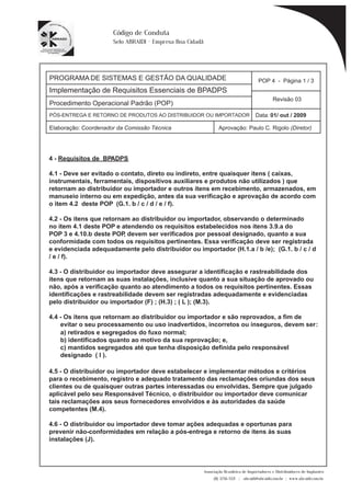 PROGRAMA DE SISTEMAS E GESTÃO DA QUALIDADE 
Implementação de Requisitos Essenciais de BPADPS 
POP 4 - Página 1 / 3 
Revisão 03 
PÓS-ENTREGA E RETORNO DE PRODUTOS AO DISTRIBUIDOR OU IMPORTADOR Data: 01/ out / 2009 
Elaboração: Coordenador da Comissão Técnica Aprovação: Paulo C. Rigolo (Diretor) 
Associação Brasileira de Importadores e Distribuidores de Implantes 
(11) 3256-1321 | abraidi@abraidi.com.br | www.abraidi.com.br 
Código de Conduta 
Selo ABRAIDI - Empresa Boa Cidadã 
Procedimento Operacional Padrão (POP) 
4 - Requisitos de BPADPS 
4.1 - Deve ser evitado o contato, direto ou indireto, entre quaisquer itens ( caixas, 
instrumentais, ferramentais, dispositivos auxiliares e produtos não utilizados ) que 
retornam ao distribuidor ou importador e outros itens em recebimento, armazenados, em 
manuseio interno ou em expedição, antes da sua verificação e aprovação de acordo com 
o item 4.2 deste POP (G.1. b / c / d / e / f). 
4.2 - Os itens que retornam ao distribuidor ou importador, observando o determinado 
no item 4.1 deste POP e atendendo os requisitos estabelecidos nos itens 3.9.a do 
POP 3 e 4.10.b deste POP, devem ser verificados por pessoal designado, quanto a sua 
conformidade com todos os requisitos pertinentes. Essa verificação deve ser registrada 
e evidenciada adequadamente pelo distribuidor ou importador (H.1.a / b /e); (G.1. b / c / d 
/ e / f). 
4.3 - O distribuidor ou importador deve assegurar a identificação e rastreabilidade dos 
itens que retornam as suas instalações, inclusive quanto a sua situação de aprovado ou 
não, após a verificação quanto ao atendimento a todos os requisitos pertinentes. Essas 
identificações e rastreabilidade devem ser registradas adequadamente e evidenciadas 
pelo distribuidor ou importador (F) ; (H.3) ; ( L ); (M.3). 
4.4 - Os itens que retornam ao distribuidor ou importador e são reprovados, a fim de 
evitar o seu processamento ou uso inadvertidos, incorretos ou inseguros, devem ser : 
a) retirados e segregados do fuxo normal; 
b) identificados quanto ao motivo da sua reprovação; e, 
c) mantidos segregados até que tenha disposição definida pelo responsável 
designado ( I ). 
4.5 - O distribuidor ou importador deve estabelecer e implementar métodos e critérios 
para o recebimento, registro e adequado tratamento das reclamações oriundas dos seus 
clientes ou de quaisquer outras partes interessadas ou envolvidas. Sempre que julgado 
aplicável pelo seu Responsável Técnico, o distribuidor ou importador deve comunicar 
tais reclamações aos seus fornecedores envolvidos e às autoridades da saúde 
competentes (M.4). 
4.6 - O distribuidor ou importador deve tomar ações adequadas e oportunas para 
prevenir não-conformidades em relação a pós-entrega e retorno de itens às suas 
instalações (J). 
 
