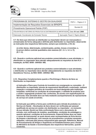 PROGRAMA DE SISTEMAS E GESTÃO DA QUALIDADE 
Implementação de Requisitos Essenciais de BPADPS 
Procedimento Operacional Padrão (POP) 
POP 4 - Página 2 / 3 
Revisão 03 
PÓS-ENTREGA E RETORNO DE PRODUTOS AO DISTRIBUIDOR OU IMPORTADOR Data: 01/ out / 2009 
Elaboração: Coordenador da Comissão Técnica Aprovação: Paulo C. Rigolo (Diretor) 
4.7- Os itens que retornam ao distribuidor ou importador devem ser manuseados e 
Associação Brasileira de Importadores e Distribuidores de Implantes 
(11) 3256-1321 | abraidi@abraidi.com.br | www.abraidi.com.br 
Código de Conduta 
Selo ABRAIDI - Empresa Boa Cidadã 
armazenados de forma adequada e definida pelo distribuidor ou importador, observando 
as instruções dos respectivos fabricantes, sempre que existentes, a fim de: 
a) evitar danos, deterioração, contaminações, perdas, trocas e inversões; e, 
b) prover efetivo controle quantitativo dos mesmos (G.1. b / c / d / e / f); 
(K.1 / 2). 
4.8 - Quando e conforme aplicável aos produtos comercializados e suas atividades, o 
distribuidor ou importador deve atender adequadamente os requisitos do item K.4 - 
Instalação, da RDC 59/00 - ANVISA / MS. 
4.9 - Quando e conforme aplicável aos produtos comercializados e suas atividades, 
o distribuidor ou importador deve atender adequadamente os requisitos do item N - 
Assistência Técnica, da RDC 59/00 - ANVISA / MS. 
4.10 - Requisitos Complementares quanto a Pós-Entrega e Retorno de Itens ao 
Distribuidor ou Importador: 
a) Instrução e Plano para Controle do Inventário em consignação ou comodato – O 
distribuidor ou importador, através de responsável identificado e autorizado, realizará 
inspeção e contagem periódica de inventário em local designado pela instituição 
hospitalar, verificando as condições de armazenagem, a validade de produtos para 
a saúde e segregando produtos não- conformes, de acordo com especificações do 
fabricante. Esta atividade deve ser feita mediante acompanhamento de representante 
do serviço em saúde envolvido; 
b) Instrução que defina a forma para conferência para retirada de produtos no 
Serviço em Saúde – Devoluções de itens devem ser verificadas por pessoal 
qualificado do serviço em saúde e do distribuidor ou importador , no momento 
de sua retirada. Deverá ser feita confrontação física com o documento de 
entrada, com verificação de modelos, quantidades, condições de embalagem e, 
quando aplicável, condições de funcionamento. Especial ênfase deve ser dada 
a caixas de instrumental, as quais devem estar acompanhadas de ficha técnica 
de limpeza e desinfecção, com menção do procedimento e produtos saneantes 
utilizados, rubricada pela pessoa responsável pela operação. Referência: Manual 
de Processamento de Artigos e Superfícies em Estabelecimentos para a Saúde, 
do Ministério da Saúde e recomendações dos respectivos fabricantes, quando 
existentes. 
 