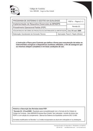 PROGRAMA DE SISTEMAS E GESTÃO DA QUALIDADE 
Implementação de Requisitos Essenciais de BPADPS 
POP 4 - Página 3 / 3 
Revisão 03 
PÓS-ENTREGA E RETORNO DE PRODUTOS AO DISTRIBUIDOR OU IMPORTADOR Data: 01/ out / 2009 
Elaboração: Coordenador da Comissão Técnica Aprovação: Paulo C. Rigolo (Diretor) 
Associação Brasileira de Importadores e Distribuidores de Implantes 
(11) 3256-1321 | abraidi@abraidi.com.br | www.abraidi.com.br 
Código de Conduta 
Selo ABRAIDI - Empresa Boa Cidadã 
Procedimento Operacional Padrão (POP) 
c) Instrução e Plano para Controle que define a forma para manutenção de todos os 
instrumentais cirúrgicos e dispositivos auxiliares utilizados, a fim de assegurar que 
os mesmos estejam completos e em boas condições de uso. 
Histórico e Descrição das Revisões deste POP: 
* Revisão 03 - 01/out/2009 - Reedição para compatibilização com o formato da 2a. Edição do 
Código de Conduta - Selo ABRAIDI Empresa Boa Cidadã. Sem alteração / revisão de textos dos 
POP's e com adição do complemento - Manual de Sistema da Qualidade conforme ISO 13.485. 
Os textos modificados na Revisão 1 e 2 estão incorporados ao atual sem indicações e/ ou destaques. 
 
