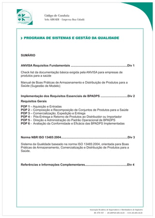 Código de Conduta 
Selo ABRAIDI - Empresa Boa Cidadã 
PROGRAMA DE SISTEMAS E GESTÃO DA QUALIDADE 
PROGRAMA DE SISTEMAS E GESTÃO DA QUALIDADE 
SUMÁRIO 
ANVISA Requisitos Fundamentais ...................................................................Div 1 
Check list da documentação básica exigida pela ANVISA para empresas de 
produtos para a saúde 
Manual de Boas Práticas de Armazenamento e 
Distribuição de Produtos para a 
Saúde 
(Sugestão de Modelo) 
Implementação dos Requisitos Essenciais de BPADPS ................................Div 2 
Requisitos Gerais 
POP 1 – Aquisição e Entradas 
POP 2 – Composição e Recomposição de Conjuntos de Produtos para a Saúde 
POP 3 – Comercialização, Expedição e Entrega 
POP 4 - Pós-Entrega e Retorno de Produtos ao Distribuidor ou Importador 
POP 5 - Direção e Administração do Padrão Operacional de BPADPS 
POP 6 - Avaliação da Conformidade e Eficácia das BPADPS Implementadas 
Norma NBR ISO 13485:2004...............................................................................Div 3 
Sistema da Qualidade baseado na norma ISO 13485:2004, orientada para Boas 
Práticas de Armazenamento, Comercialização e Distribuição de Produtos para a 
Saúde. 
Referências e Informações Complementares..................................................Div 4 
Associação Brasileira de Importadores e Distribuidores de Implantes 
(11) 3256-1321 | abraidi@abraidi.com.br | www.abraidi.com.br 
 