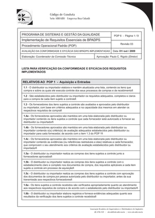PROGRAMA DE SISTEMAS E GESTÃO DA QUALIDADE 
Implementação de Requisitos Essenciais de BPADPS 
POP 6 - Página 1 / 9 
Revisão 03 
AVALIAÇÃO DA CONFORMIDADE E EFICÁCIA DAS BPADPS IMPLEMENTADAS Data: 01/ out / 2009 
Elaboração: Coordenador da Comissão Técnica Aprovação: Paulo C. Rigolo (Diretor) 
Associação Brasileira de Importadores e Distribuidores de Implantes 
(11) 3256-1321 | abraidi@abraidi.com.br | www.abraidi.com.br 
Código de Conduta 
Selo ABRAIDI - Empresa Boa Cidadã 
Procedimento Operacional Padrão (POP) 
LISTA PARA VERIFICAÇÃO DA CONFORMIDADE E EFICÁCIA DOS REQUISITOS 
IMPLEMENTADOS 
RELATIVOS AO POP 1 - Aquisição e Entradas 
1.1 - O distribuidor ou importador elabora e mantém atualizada uma lista, contendo os itens que 
compra e sobre os quais ele executa controle dos seus processos de compras e de recebimento? 
1.2 - São estabelecidos pelo distribuidor ou importador os requisitos adequados, completos e claros 
para a compra de cada item sujeito a controle? 
1.3 - Os fornecedores dos itens sujeitos a controle são avaliados e aprovados pelo distribuidor 
ou importador, com base em critérios adequados e na capacidade dos mesmos em atender os 
respectivos requisitos de compra? 
1.4a - Os fornecedores aprovados são mantidos em uma lista elaborada pelo distribuidor ou 
importador contendo os itens sujeitos a controle que cada fornecedor está autorizado a fornecer ao 
distribuidor ou importador? 
1.4b - Os fornecedores aprovados são mantidos em uma lista elaborada pelo distribuidor ou 
importador contendo o(s) critério(s) de avaliação adequados estabelecidos pelo distribuidor ou 
importador para cada fornecedor, de acordo com o item 1.3 do POP 1? 
1.4c - Os fornecedores aprovados são mantidos em uma lista elaborada pelo distribuidor ou 
importador contendo as evidências (ou referências rastreáveis a elas) relativas a cada fornecedor, 
que comprovem o seu atendimento aos critérios de avaliação estabelecidos pelo distribuidor ou 
importador? 
1.5a - O distribuidor ou importador realiza as compras dos itens sujeitos a controle junto a 
fornecedores aprovados? 
1.5b - O distribuidor ou importador realiza as compras dos itens sujeitos a controle com o 
estabelecimento claro e completo nos documentos de compra, dos requisitos aplicáveis a cada item 
sujeito a controle em processo de aquisição? 
1.5c - O distribuidor ou importador realiza as compras dos itens sujeitos a controle com aprovação 
dos documentos de compra por pessoa autorizada pelo distribuidor ou importador, antes da sua 
transmissão aos respectivos fornecedores? 
1.6a - Os itens sujeitos a controle recebidos são verificados apropriadamente quanto ao atendimento 
aos respectivos requisitos de compra e de acordo com o estabelecido pelo distribuidor ou importador? 
1.6b - O distribuidor ou importador elabora registros e fornece evidências adequadas quanto aos 
resultados da verificação dos itens sujeitos a controle recebidos? 
 