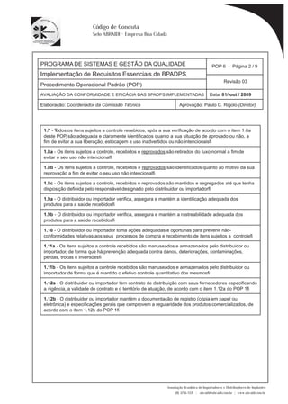 PROGRAMA DE SISTEMAS E GESTÃO DA QUALIDADE 
Implementação de Requisitos Essenciais de BPADPS 
POP 6 - Página 2 / 9 
Revisão 03 
AVALIAÇÃO DA CONFORMIDADE E EFICÁCIA DAS BPADPS IMPLEMENTADAS Data: 01/ out / 2009 
Elaboração: Coordenador da Comissão Técnica Aprovação: Paulo C. Rigolo (Diretor) 
Associação Brasileira de Importadores e Distribuidores de Implantes 
(11) 3256-1321 | abraidi@abraidi.com.br | www.abraidi.com.br 
Código de Conduta 
Selo ABRAIDI - Empresa Boa Cidadã 
Procedimento Operacional Padrão (POP) 
1.7 - Todos os itens sujeitos a controle recebidos, após a sua verificação de acordo com o item 1.6a 
deste POP, são adequada e claramente identificados quanto a sua situação de aprovado ou não, a 
fim de evitar a sua liberação, estocagem e uso inadvertidos ou não intencionais? 
1.8a - Os itens sujeitos a controle, recebidos e reprovados são retirados do fuxo normal a fim de 
evitar o seu uso não intencional? 
1.8b - Os itens sujeitos a controle, recebidos e reprovados são identificados quanto ao motivo da sua 
reprovação a fim de evitar o seu uso não intencional? 
1.8c - Os itens sujeitos a controle, recebidos e reprovados são mantidos e segregados até que tenha 
disposição definida pelo responsável designado pelo distribuidor ou importador? 
1.9a - O distribuidor ou importador verifica, assegura e mantém a identificação adequada dos 
produtos para a saúde recebidos? 
1.9b - O distribuidor ou importador verifica, assegura e mantém a rastreabilidade adequada dos 
produtos para a saúde recebidos? 
1.10 - O distribuidor ou importador toma ações adequadas e oportunas para prevenir não-conformidades 
relativas aos seus processos de compra e recebimento de itens sujeitos a controle? 
1.11a - Os itens sujeitos a controle recebidos são manuseados e armazenados pelo distribuidor ou 
importador, de forma que há prevenção adequada contra danos, deteriorações, contaminações, 
perdas, trocas e inversões? 
1.11b - Os itens sujeitos a controle recebidos são manuseados e armazenados pelo distribuidor ou 
importador de forma que é mantido o efetivo controle quantitativo dos mesmos? 
1.12a - O distribuidor ou importador tem contrato de distribuição com seus fornecedores especificando 
a vigência, a validade do contrato e o território de atuação, de acordo com o item 1.12a do POP 1? 
1.12b - O distribuidor ou importador mantém a documentação de registro (cópia em papel ou 
eletrônica) e especificações gerais que comprovem a regularidade dos produtos comercializados, de 
acordo com o item 1.12b do POP 1? 
 