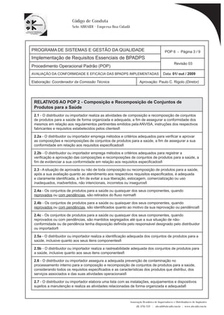 PROGRAMA DE SISTEMAS E GESTÃO DA QUALIDADE 
Implementação de Requisitos Essenciais de BPADPS 
POP 6 - Página 3 / 9 
Revisão 03 
AVALIAÇÃO DA CONFORMIDADE E EFICÁCIA DAS BPADPS IMPLEMENTADAS Data: 01/ out / 2009 
Elaboração: Coordenador da Comissão Técnica Aprovação: Paulo C. Rigolo (Diretor) 
Associação Brasileira de Importadores e Distribuidores de Implantes 
(11) 3256-1321 | abraidi@abraidi.com.br | www.abraidi.com.br 
Código de Conduta 
Selo ABRAIDI - Empresa Boa Cidadã 
Procedimento Operacional Padrão (POP) 
RELATIVOS AO POP 2 - Composição e Recomposição de Conjuntos de 
Produtos para a Saúde 
2.1 - O distribuidor ou importador realiza as atividades de composição e recomposição de conjuntos 
de produtos para a saúde de forma organizada e adequada, a fim de assegurar a conformidade dos 
mesmos em relação aos regulamentos pertinentes emitidos pela ANVISA, instruções dos respectivos 
fabricantes e requisitos estabelecidos pelos clientes? 
2.2a - O distribuidor ou importador emprega métodos e critérios adequados para verificar e aprovar 
as composições e recomposições de conjuntos de produtos para a saúde, a fim de assegurar a sua 
conformidade em relação aos requisitos especificados? 
2.2b - O distribuidor ou importador emprega métodos e critérios adequados para registrar a 
verificação e aprovação das composições e recomposições de conjuntos de produtos para a saúde, a 
fim de evidenciar a sua conformidade em relação aos requisitos especificados? 
2.3 - A situação de aprovada ou não de toda composição ou recomposição de produtos para a saúde, 
após a sua avaliação quanto ao atendimento aos respectivos requisitos especificados, é adequada 
e claramente identificada, a fim de evitar a sua liberação, estocagem, comercialização ou uso 
inadequados, inadvertidos, não intencionais, incorretos ou inseguros? 
2.4a - Os conjuntos de produtos para a saúde ou quaisquer dos seus componentes, quando 
reprovados ou com pendências, são retirados do fluxo normal? 
2.4b - Os conjuntos de produtos para a saúde ou quaisquer dos seus componentes, quando 
reprovados ou com pendências, são identificados quanto ao motivo da sua reprovação ou pendência? 
2.4c - Os conjuntos de produtos para a saúde ou quaisquer dos seus componentes, quando 
reprovados ou com pendências, são mantidos segregados até que a sua situação de não-conformidade 
ou de pendência tenha disposição definida pelo responsável designado pelo distribuidor 
ou importador? 
2.5a - O distribuidor ou importador realiza a identificação adequada dos conjuntos de produtos para a 
saúde, inclusive quanto aos seus itens componentes? 
2.5b - O distribuidor ou importador realiza a rastreabilidade adequada dos conjuntos de produtos para 
a saúde, inclusive quanto aos seus itens componentes? 
2.6 - O distribuidor ou importador assegura a adequada prevenção de contaminação no 
processamento interno para a composição e recomposição de conjuntos de produtos para a saúde, 
considerando todos os requisitos especificados e as características dos produtos que distribui, dos 
serviços associados e das suas atividades operacionais? 
2.7 - O distribuidor ou importador elabora uma lista com as instalações, equipamentos e dispositivos 
sujeitos a manutenção e realiza as atividades relacionadas de forma organizada e adequada? 
 