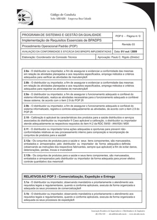 PROGRAMA DE SISTEMAS E GESTÃO DA QUALIDADE 
Implementação de Requisitos Essenciais de BPADPS 
POP 6 - Página 4 / 9 
Revisão 03 
AVALIAÇÃO DA CONFORMIDADE E EFICÁCIA DAS BPADPS IMPLEMENTADAS Data: 01/ out / 2009 
Elaboração: Coordenador da Comissão Técnica Aprovação: Paulo C. Rigolo (Diretor) 
Associação Brasileira de Importadores e Distribuidores de Implantes 
(11) 3256-1321 | abraidi@abraidi.com.br | www.abraidi.com.br 
Código de Conduta 
Selo ABRAIDI - Empresa Boa Cidadã 
Procedimento Operacional Padrão (POP) 
2.8a - O distribuidor ou importador, a fim de assegurar e evidenciar a conformidade das mesmas 
em relação às atividades planejadas e aos requisitos especificados, emprega métodos e critérios 
adequados para verificar as atividades de manutenção? 
2.8b - O distribuidor ou importador, a fim de assegurar e evidenciar a conformidade das mesmas 
em relação às atividades planejadas e aos requisitos especificados, emprega métodos e critérios 
adequados para registrar as atividades de manutenção? 
2.9a - O distribuidor ou importador, a fim de assegurar o funcionamento adequado e confiável do 
sistema informatizado, realiza as atividades necessárias para o funcionamento adequado e confiável 
desse sistema, de acordo com o item 2.9 do POP 2? 
2.9b - O distribuidor ou importador, a fim de assegurar o funcionamento adequado e confiável do 
sistema informatizado, registra e controla adequadamente as atividades, de acordo com o item 2.9 do 
POP 2? 
2.10 - Calibração é aplicável às características dos produtos para a saúde distribuídos e serviços 
associados do distribuidor ou importador ? Caso aplicável a calibração, o distribuidor ou importador 
atende adequadamente os respectivos requisitos do item H.2 da RDC 59/00 - ANVISA / MS? 
2.11 - O distribuidor ou importador toma ações adequadas e oportunas para prevenir não-conformidades 
relativas ao seu processamento interno para composição e recomposição de 
conjuntos de produtos para a saúde? 
2.12a - Os conjuntos de produtos para a saúde e seus itens componentes, são manuseados, 
embalados e armazenados pelo distribuidor ou importador de forma adequada e definida 
(observando as instruções dos respectivos fabricantes, sempre que aplicável) a fim de evitar danos, 
deteriorações, perdas, trocas e inversões? 
2.12b - Os conjuntos de produtos para a saúde e seus itens componentes, são manuseados, 
embalados e armazenados pelo distribuidor ou importador de forma adequada para prover efetivo 
controle quantitativo dos mesmos? 
RELATIVOS AO POP 3 - Comercialização, Expedição e Entrega 
3.1a - O distribuidor ou importador, observando mandatória e prioritariamente o atendimento aos 
requisitos legais e regulamentares, quando e conforme aplicáveis, executa de forma organizada e 
adequada os seus processos de comercialização? 
3.1b - O distribuidor ou importador, observando mandatória e prioritariamente o atendimento aos 
requisitos legais e regulamentares, quando e conforme aplicáveis, executa de forma organizada e 
adequada os seus processos de expedição? 
 