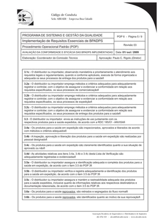 PROGRAMA DE SISTEMAS E GESTÃO DA QUALIDADE 
Implementação de Requisitos Essenciais de BPADPS 
POP 6 - Página 5 / 9 
Revisão 03 
AVALIAÇÃO DA CONFORMIDADE E EFICÁCIA DAS BPADPS IMPLEMENTADAS Data: 01/ out / 2009 
Elaboração: Coordenador da Comissão Técnica Aprovação: Paulo C. Rigolo (Diretor) 
Associação Brasileira de Importadores e Distribuidores de Implantes 
(11) 3256-1321 | abraidi@abraidi.com.br | www.abraidi.com.br 
Código de Conduta 
Selo ABRAIDI - Empresa Boa Cidadã 
Procedimento Operacional Padrão (POP) 
3.1c - O distribuidor ou importador, observando mandatória e prioritariamente o atendimento aos 
requisitos legais e regulamentares, quando e conforme aplicáveis, executa de forma organizada e 
adequada os seus processos de entrega dos produtos para a saúde? 
3.2a - O distribuidor ou importador emprega métodos e critérios adequados para adequadamente 
registrar e controlar, com o objetivo de assegurar e evidenciar a conformidade em relação aos 
requisitos especificados, os seus processos de comercialização? 
3.2b - O distribuidor ou importador emprega métodos e critérios adequados para adequadamente 
registrar e controlar, com o objetivo de assegurar e evidenciar a conformidade em relação aos 
requisitos especificados, os seus processos de expedição? 
3.2c - O distribuidor ou importador emprega métodos e critérios adequados para adequadamente 
registrar e controlar, com o objetivo de assegurar e evidenciar a conformidade em relação aos 
requisitos especificados, os seus processos de entrega dos produtos para a saúde? 
3.3 - O distribuidor ou importador envia as instruções de uso juntamente com os 
respectivos produtos para a saúde expedidos, de acordo com a RDC 185/01 - ANVISA? 
3.4a - Os produtos para a saúde em expedição são inspecionados, aprovados e liberados de acordo 
com métodos e critérios adequados? 
3.4b - A inspeção, aprovação e liberação dos produtos para a saúde em expedição são realizadas por 
pessoal designado? 
3.4c - Os produtos para a saúde em expedição são claramente identificados quanto a sua situação de 
aprovado ou não? 
3.4d - As atividades relativas aos itens 3.4a, 3.4b e 3.4c desta Lista de Verificação são 
adequadamente registradas e evidenciadas? 
3.5a - O distribuidor ou importador assegura a identificação adequada e completa dos produtos para a 
saúde em expedição, de acordo com o item 3.5 do POP 3? 
3.5b - O distribuidor ou importador verifica e registra adequadamente a identificação dos produtos 
para a saúde em expedição, de acordo com o item 3.5 do POP 3? 
3.5c - O distribuidor ou importador assegura e mantém a rastreabilidade adequada dos produtos 
para a saúde expedidos, inclusive quanto às informações relativas aos respectivos destinatários e 
documentação relacionada, de acordo com o item 3.5 do POP 3? 
3.6a - Os produtos para a saúde reprovados, são retirados e segregados do fluxo normal? 
3.6b - Os produtos para a saúde reprovados, são identificados quanto ao motivo da sua reprovação? 
 