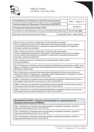 PROGRAMA DE SISTEMAS E GESTÃO DA QUALIDADE 
Implementação de Requisitos Essenciais de BPADPS 
POP 6 - Página 8 / 9 
Revisão 03 
AVALIAÇÃO DA CONFORMIDADE E EFICÁCIA DAS BPADPS IMPLEMENTADAS Data: 01/ out / 2009 
Elaboração: Coordenador da Comissão Técnica Aprovação: Paulo C. Rigolo (Diretor) 
Associação Brasileira de Importadores e Distribuidores de Implantes 
(11) 3256-1321 | abraidi@abraidi.com.br | www.abraidi.com.br 
Código de Conduta 
Selo ABRAIDI - Empresa Boa Cidadã 
Procedimento Operacional Padrão (POP) 
4.7a - Os itens que retornam ao distribuidor ou importador são manuseados 
de forma adequada para evitar danos, deterioração, contaminações, perdas, trocas e inversões, 
conforme definido pelo distribuidor ou importador e observando as instruções dos respectivos 
fabricantes, sempre que existentes? 
4.7b - Os itens que retornam ao distribuidor ou importador são armazenados 
de forma adequada para evitar danos, deterioração, contaminações, perdas, trocas e inversões, 
conforme definido pelo distribuidor ou importador e observando as instruções dos respectivos 
fabricantes, sempre que existentes? 
4.7c - Os itens que retornam ao distribuidor ou importador estão sujeitos a efetivo 
controle quantitativo? 
4.8 - O distribuidor ou importador executa atividades de Instalação dos produtos para a saúde? Caso 
positivo, o distribuidor ou importador atende adequadamente os requisitos do item K.4 - Instalação, da 
RDC 59/00 - ANVISA / MS? 
4.9 - O distribuidor ou importador executa atividades de Assistência Técnica dos produtos para a 
saúde? Caso positivo, o distribuidor ou importador atende adequadamente os requisitos do item N 
– Assistência Técnica, da RDC 59/00 - ANVISA / MS? 
4.10a - O distribuidor ou importador atende adequadamente os requisitos complementares quanto a 
pós-entrega e retorno de itens, de acordo com o item 4.10a do POP 4? 
4.10b - O distribuidor ou importador atende adequadamente os requisitos complementares quanto a 
pós-entrega e retorno de itens, de acordo com o item 4.10b do POP 4? 
4.10c - O distribuidor ou importador atende adequadamente os requisitos complementares quanto a 
pós-entrega e retorno de itens, de acordo com o item 4.10c do POP 4? 
RELATIVOS AO POP 5 - Direção e Administração da Implementação de 
Requisitos Essenciais de BPADPS 
5.1a - O distribuidor ou importador possui documentação comprobatória atualizada, suficiente e 
regular para atendimento do item 5.1a do POP 5? 
5.1b - O distribuidor ou importador possui documentação comprobatória atualizada, suficiente e 
regular para atendimento do item 5.1b do POP 5? 
5.1c - O distribuidor ou importador possui documentação comprobatória atualizada, suficiente e 
regular para atendimento do item 5.1c do POP 5? 
 