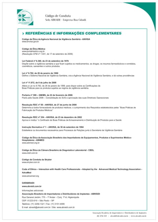 Código de Conduta 
Selo ABRAIDI - Empresa Boa Cidadã 
RREEFFEERRÊÊNNCCIIAASS EE IINNFFOORRMMAAÇÇÕÕEESS CCOOMMPPLLEEMMEENNTTAARREESS 
Lei nº 11.972, de 6 de julho de 2009 
Altera a Lei no 9.782, de 26 de janeiro de 1999, para dispor sobre as Certificações de 
Boas Práticas para os produtos sujeitos ao regime de vigilância sanitária. 
Associação Brasileira de Importadores e Distribuidores de Implantes 
(11) 3256-1321 | abraidi@abraidi.com.br | www.abraidi.com.br 
Código de Ética da Agência Nacional de Vigilância Sanitária - ANVISA 
www.anvisa.gov.br 
Código de Ética Médica 
www.portalmedico.org.br 
(Resolução CFM nº 1.931, de 17 de setembro de 2009) 
Lei Federal nº 6.360, de 23 de setembro de 1976 
Dispõe sobre a vigilância sanitária a que ficam sujeitos os medicamentos, as drogas, os insumos farmacêuticos e correlatos, 
cosméticos, saneantes e outros produtos. 
Lei nº 9.782, de 26 de janeiro de 1999 
Define o Sistema Nacional de Vigilância Sanitária, cria a Agência Nacional de Vigilância Sanitária, e dá outras providências 
Portaria nº 399 – GM/MS, de 22 de fevereiro de 2006 
Pacto pela Saúde 2006 – Consolidação do SUS e aprovação das suas Diretrizes Operacionais 
Resolução RDC nº 59 – ANVISA, de 27 de junho de 2000 
Determina a todos fornecedores de produtos médicos, o cumprimento dos Requisitos estabelecidos pelas ‘’Boas Práticas de 
Fabricação de Produtos Médicos’’ 
Resolução RDC nº 354 – ANVISA, de 23 de dezembro de 2002 
Aprova e institui ‘’o Certifcado de Boas Práticas de Armazenamento e Distribuição de Produtos para a Saúde 
Instrução Normativa nº 1 – ANVISA, de 30 de setembro de 1994 
Estabelece os documentos necessários para Processos de Petições junto à Secretaria de Vigilância Sanitária 
Código de Ética da Associação Brasileira dos Importadores de Equipamentos, Produtos e Suprimentos Médico- 
Hospitalares - ABIMED 
www.abimed.org.br 
Código de Ética da Câmara Brasileira de Diagnóstico Laboratorial - CBDL 
www.cbdl.com.br 
Código de Conduta da Stryker 
www.stryker.com.br 
Code of Ethics – Interaction with Health Care Professionals – Adopted by the Advanced Medical Technology Association - 
AdvaMed 
www.advamed.org 
DATABRAIDI 
www.abraidi.com.br 
Informações adicionais: 
Associação Brasileira de Importadores e Distribuidores de Implantes - ABRAIDI 
Rua General Jardim, 770 – 1º Andar – Conj. 1ª-A, Higienópolis 
CEP: 01223-010 – São Paulo – SP 
Telefone: (11) 3256-1321 / Fax: (11) 3151-4095 
E-mail: abraidi@abraidi.com.br / Site: www.abraidi.com.br 
 