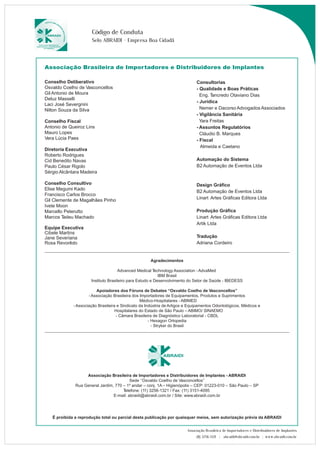 Código de Conduta 
Selo ABRAIDI - Empresa Boa Cidadã 
Associação Brasileira de Importadores e Distribuidores de Implantes 
Consultorias 
- Qualidade e Boas Práticas 
Eng. Tancredo Otaviano Dias 
- Jurídica 
Nemer e Dacorso Advogados Associados 
- Vigilância Sanitária 
Yara Freitas 
- Assuntos Regulatórios 
Cláudio B. Marques 
- Fiscal 
Almeida e Caetano 
Automação do Sistema 
B2 Automação de Eventos Ltda 
Design Gráfico 
B2 Automação de Eventos Ltda 
Linart Artes Gráficas Editora Ltda 
Produção Gráfica 
Linart Artes Gráficas Editora Ltda 
Artik Ltda 
Tradução 
Adriana Cordeiro 
Associação Brasileira de Importadores e Distribuidores de Implantes 
(11) 3256-1321 | abraidi@abraidi.com.br | www.abraidi.com.br 
Conselho Deliberativo 
Osvaldo Coelho de Vasconcellos 
Gil Antonio de Moura 
Deluz Masselli 
Laci José Severgnini 
Nilton Souza da Silva 
Conselho Fiscal 
Antonio de Queiroz Lins 
Mauro Lopes 
Vera Lúcia Paes 
Diretoria Executiva 
Roberto Rodrigues 
Cid Benedito Navas 
Paulo César Rigolo 
Sérgio Alcântara Madeira 
Conselho Consultivo 
Elise Megumi Kado 
Francisco Carlos Brocco 
Gil Clemente de Magalhães Pinho 
Ivete Moon 
Marcello Peterutto 
Marcos Tadeu Machado 
Equipe Executiva 
Cibele Martins 
Jane Severiana 
Rosa Revorêdo 
Agradecimentos 
Advanced Medical Technology Association - AdvaMed 
IBM Brasil 
Instituto Brasileiro para Estudo e Desenvolvimento do Setor de Saúde - IBEDESS 
Apoiadores dos Fóruns de Debates “Osvaldo Coelho de Vasconcellos” 
- Associação Brasileira dos Importadores de Equipamentos, Produtos e Suprimentos 
Médico-Hospitalares - ABIMED 
- Associação Brasileira e Sindicato da Indústria de Artigos e Equipamentos Odontológicos, Médicos e 
Hospitalares do Estado de São Paulo – ABIMO/ SINAEMO 
- Câmara Brasileira de Diagnóstico Laboratorial - CBDL 
- Hexagon Ortopedia 
- Stryker do Brasil 
Associação Brasileira de Importadores e Distribuidores de Implantes - ABRAIDI 
Sede ‘’Osvaldo Coelho de Vasconcellos’’ 
Rua General Jardim, 770 – 1º andar – conj. 1A – Higienópolis – CEP: 01223-010 – São Paulo – SP 
Telefone: (11) 3256-1321 / Fax: (11) 3151-4095 
E-mail: abraidi@abraidi.com.br / Site: www.abraidi.com.br 
É proibida a reprodução total ou parcial desta publicação por quaisquer meios, sem autorização prévia da ABRAIDI 
