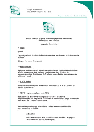 Código de Conduta 
Selo ABRAIDI - Empresa Boa Cidadã 
Programa de Sistemas e Gestão da Qualidade 
Manual de Boas Práticas de Armazenamento e Distribuição 
de Produtos para a Saúde 
(sugestão de modelo) 
1- Capa: 
(título) 
“Manual de Boas Práticas de Armazenamento e Distribuição de Produtos para 
a Saúde” 
( Logo e /ou nome da empresa) 
2- Apresentação: 
(texto de apresentação da empresa e declaração de comprometimento com a 
efetiva implementação e melhoria contínua das Boas Práticas de 
Armazenamento e Distribuição de Produtos para a Saúde, assinado por seu 
dirigente e data) 
3- POP’S - Índice 
(fazer um índice completo do Manual e relacionar os POP’S – com nº da 
página ou divisória) 
4- POP’S – (apresentação de cada POP) 
Para definição dos POP’S da empresa, basear-se nos POP’S 
Implementação dos Requisitos Essenciais de BPADPS do Código de Conduta 
Selo ABRAIDI – Empresa Boa Cidadã. 
Para cada Procedimento Operacional Padrão, seguir o estabelecido 
com o seguinte conteúdo: 
• (cabeçalho) 
Nome da Empresa/Título do POP/ Número do POP e da página/ 
Data/ Elaborado por:/ Aprovado por: 
 