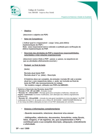 Código de Conduta 
Selo ABRAIDI - Empresa Boa Cidadã 
• Objetivo 
(descrever o objetivo do POP) 
• Setor de Competência 
( indicar qual é o responsável – cargo / área, pela efetiva 
implementação do POP ) 
Nota : esse responsável será o cobrado e auditado para verificação da 
efetiva implementação do POP. 
• Descrição das atividades do POP e respectivas responsabilidades, 
autoridades e inter-relações organizacionais 
(descrever como é feito o POP – passo- a- passo, na sequência em 
que as atividades efetivamente ocorrem ) 
• Rodapé/ ou final do texto 
(texto) 
Revisão atual deste POP: 
Revisão atual nº xx (data) – Descrição 
O histórico deve ser completo, da emissão ( revisão 00 ) até a revisão 
atual (xx ), com respectivas datas, e pode ser incluído ao final do 
texto do POP, não necessariamente no rodapé. 
Ver modelo a seguir, utilizado nos POPs da ABRAIDI : 
Histórico e Descrição das Revisões deste POP: 
* Revisão nº 00 - 29/ set/ 2006 - Emissão inicial. 
* Revisão: 01 – 05/mar/2007 - Revisão geral para correções e melhorias, indicada em 
negrito / sublinhado nos textos modificados, sem alteração dos critérios originalmente 
estabelecidos. 
* Revisão: 02 – 05/mai/2008 – inclusão da nota geral mandatória no início da página 1 do POP 
e alteração do item 2.4, de acordo com o Ofício Of. 0616/2008 - GIMEP/GGIMP/ANVISA de 
31 de março de 2008 e alterações do item 2.5 do POP, destacadas em vermelho. 
• Anexos e informações complementares 
- Quando necessário, relacionar, descrever e/ou anexar: 
- bibliografias, referências, documentos, formulários, notas fiscais, 
fotos, imagens, nº de registros, etc, que complementem o POP e 
contribuam para a sua completa descrição, adequação, entendimento 
e efetividade. 
SP – out / 2009 
Programa de Sistemas e Gestão da Qualidade 
 