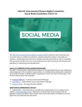 ABA SIL International Human Rights Committee  
Social Media Guidelines Y2015­16 
 
 
 
The ​ABA SIL International Human Rights Committee (IHRC)​ maintains social media presence 
across the web as an additional method for communicating with members, attracting new 
members, and sharing current news and committee announcement with our online community. 
This document provides a list of our social media presence, basic info about each network, and 
guidelines for submitting material publication.  
 
Y2015­16 COMMUNICATION & WEBSITE MANAGERS 
The IHRC’s Communication and Website Managers are charged with the day‐to‐day maintenance 
and management of the committee’s many avenues of communication, including the committee’s 
social media networks. and IHRC members appointed to assists Vice Chairs and managers with 
relevant tasks, projects and campaigns.  
 
✉​​Stephanie Williams​ – Co‐Chair, Communication Manager  
✉​​Gigi NIkpour ​ – Senior Advisor, Asst Communication Manager 
✉​​Stephanie Snow​ – Steering Committee Member 
 
QUESTIONS & SUBMISSIONS CONTACT  
✉​​SUBMISSIONS ​ ‐ Send all questions and publication submissions to our committee email 
address: ​inthumrights@gmail.com​. Submissions for publication should comport with the 
guidelines enumerated below. Please include your contact information. The IHRC reserves the 
right reject any submission for any reason.  
 