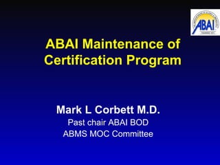 ABAI Maintenance of Certification Program Mark L Corbett M.D. Past chair ABAI BOD ABMS MOC Committee 